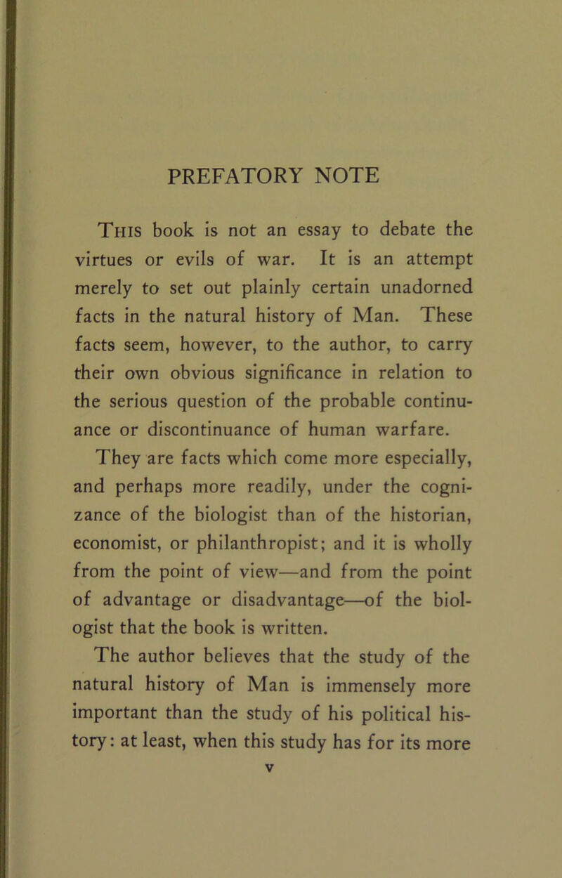 PREFATORY NOTE This book is not an essay to debate the virtues or evils of war. It is an attempt merely to set out plainly certain unadorned facts in the natural history of Man. These facts seem, however, to the author, to carry their own obvious significance in relation to the serious question of the probable continu- ance or discontinuance of human warfare. They are facts which come more especially, and perhaps more readily, under the cogni- zance of the biologist than of the historian, economist, or philanthropist; and it is wholly from the point of view—and from the point of advantage or disadvantage—of the biol- ogist that the book is written. The author believes that the study of the natural history of Man is immensely more important than the study of his political his- tory: at least, when this study has for its more