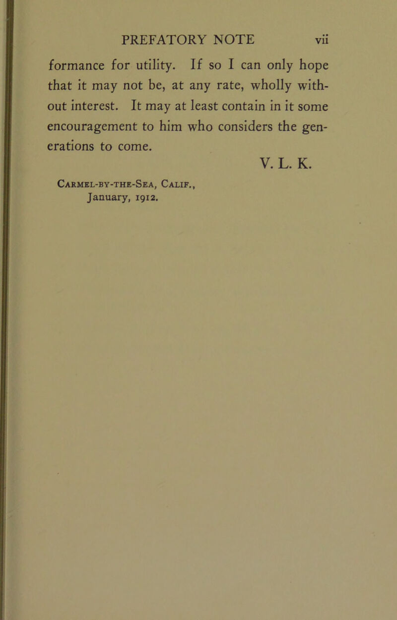 formance for utility. If so I can only hope that it may not be, at any rate, wholly with- out Interest. It may at least contain In It some encouragement to him who considers the gen- erations to come. V. L. K. Carmel-by-the-Sea, Calif., January, 1912,