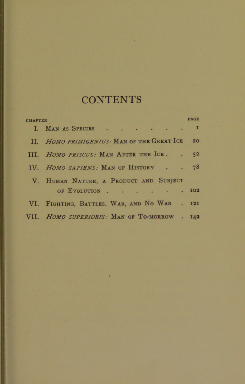 CONTENTS CHAPTER PAOE I. Man as Species i II. Homo primigeniuS: Man of the Great Ice 20 III. Homo priscuS: Man After the Ice . . 52 IV. Homo sapiens: Man of History . . 78 V. Human Nature, a Product and Subject OF Evolution 102 VI. Fighting, Battles, War, and No War . 121 VII. Homo superioris: Man of To-morrow . 142