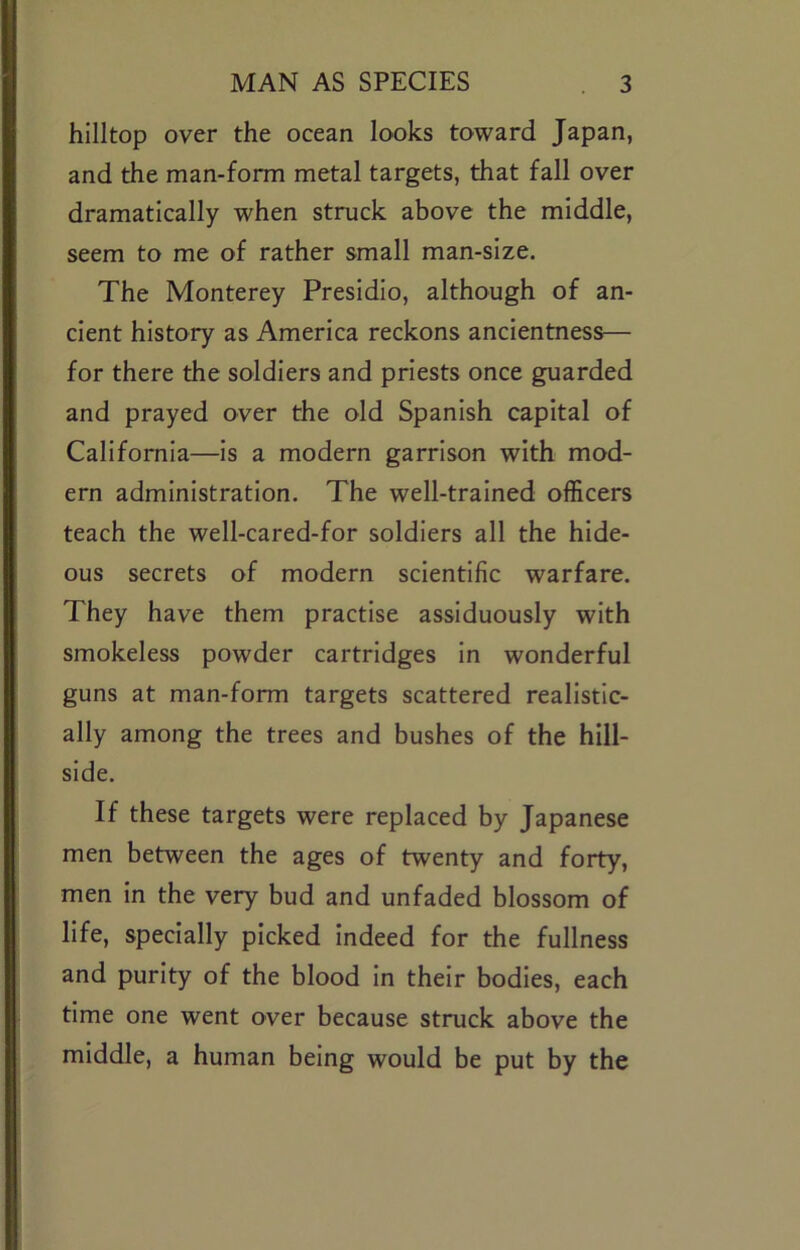 hilltop over the ocean looks toward Japan, and the man-form metal targets, that fall over dramatically when struck above the middle, seem to me of rather small man-size. The Monterey Presidio, although of an- cient history as America reckons ancientness— for there the soldiers and priests once guarded and prayed over the old Spanish capital of California—is a modern garrison with mod- ern administration. The well-trained officers teach the well-cared-for soldiers all the hide- ous secrets of modern scientific warfare. They have them practise assiduously with smokeless powder cartridges In wonderful guns at man-form targets scattered realistic- ally among the trees and bushes of the hill- side. If these targets were replaced by Japanese men between the ages of twenty and forty, men in the very bud and unfaded blossom of life, specially picked indeed for the fullness and purity of the blood in their bodies, each time one went over because struck above the middle, a human being would be put by the