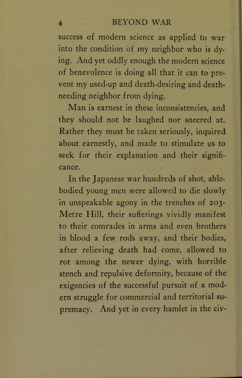 success of modern science as applied to war j into the condition of my neighbor who is dy- ' ing. And yet oddly enough the modern science j of benevolence Is doing all that it can to pre- vent my used-up and death-desiring and death- , needing neighbor from, dying. Man Is earnest In these inconsistencies, and they should not be laughed nor sneered at. ! Rather they must be taken seriously, Inquired ; about earnestly, and made to stimulate us to seek for their explanation and their signifi- cance. In the Japanese war hundreds of shot, able- bodied young men were allowed to die slowly in unspeakable agony in the trenches of 203- Metre Hill, their sufferings vividly manifest to their comrades in arms and even brothers in blood a few rods away, and their bodies, after relieving death had come, allowed to rot among the newer dying, with horrible stench and repulsive deformity, because of the exigencies of the successful pursuit of a mod- ern struggle for commercial and territorial su- premacy. And yet in every hamlet In the civ-