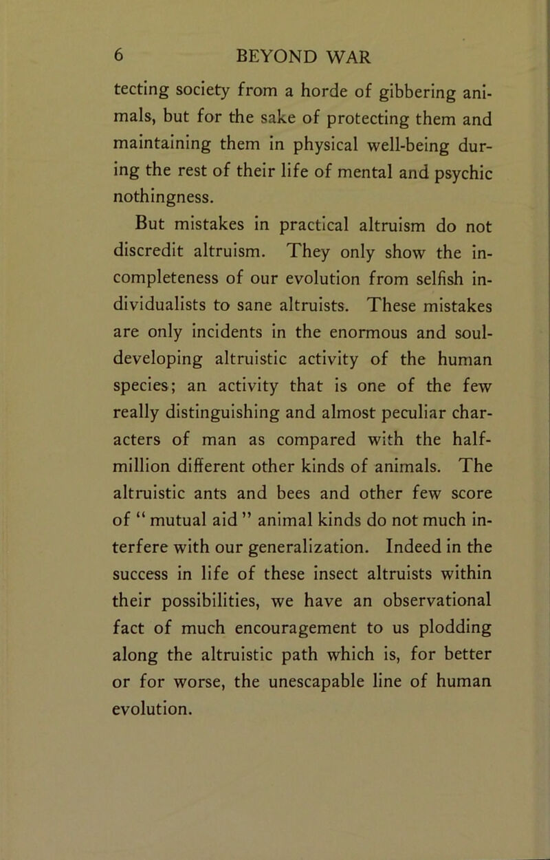 tecting society from a horde of gibbering ani- mals, but for the sake of protecting them and maintaining them in physical well-being dur- ing the rest of their life of mental and psychic nothingness. But mistakes in practical altruism do not discredit altruism. They only show the in- completeness of our evolution from selfish in- dividualists to sane altruists. These mistakes are only incidents In the enormous and soul- developing altruistic activity of the human species; an activity that Is one of the few really distinguishing and almost peculiar char- acters of man as compared with the half- million different other kinds of animals. The altruistic ants and bees and other few score of “ mutual aid ” animal kinds do not much in- terfere with our generalization. Indeed in the success in life of these insect altruists within their possibilities, we have an observational fact of much encouragement to us plodding along the altruistic path which is, for better or for worse, the unescapable line of human evolution.