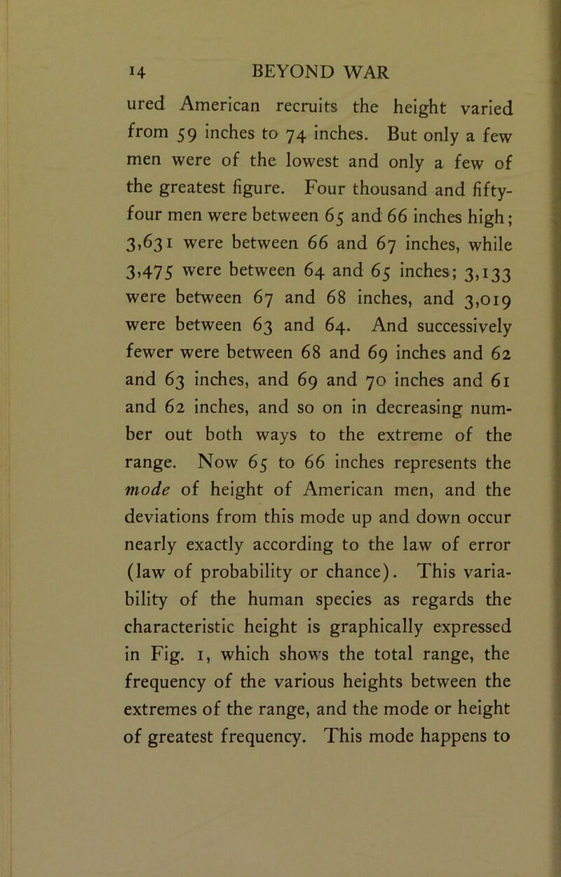 ured American recruits the height varied from 59 inches to 74 inches. But only a few men were of the lowest and only a few of the greatest figure. Four thousand and fifty- four men were between 65 and 66 inches high; 3,631 were between 66 and 67 inches, while 3,475 were between 64 and 65 inches; 3,133 were between 67 and 68 inches, and 3,019 were between 63 and 64. And successively fewer were between 68 and 69 inches and 62 and 63 inches, and 69 and 70 inches and 61 and 62 inches, and so on in decreasing num- ber out both ways to the extreme of the range. Now 65 to 66 inches represents the mode of height of American men, and the deviations from this mode up and down occur nearly exactly according to the law of error (law of probability or chance). This varia- bility of the human species as regards the characteristic height is graphically expressed in Fig. I, which shows the total range, the frequency of the various heights between the extremes of the range, and the mode or height of greatest frequency. This mode happens to