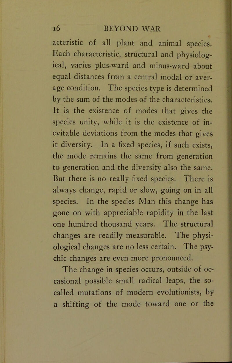 acteristic of all plant and animal species. Each characteristic, structural and physiolog- ical, varies plus-ward and minus-ward about equal distances from a central modal or aver- age condition. The species type is determined by the sum of the modes of the characteristics. It is the existence of modes that gives the species unity, while it is the existence of in- evitable deviations from the modes that gives it diversity. In a fixed species, if such exists, the mode remains the same from generation to generation and the diversity also the same. But there is no really fixed species. There is always change, rapid or slow, going on in all species. In the species Man this change has gone on with appreciable rapidity in the last one hundred thousand years. The structural changes are readily measurable. The physi- ological changes are no less certain. The psy- chic changes are even more pronounced. The change in species occurs, outside of oc- casional possible small radical leaps, the so- called mutations of modern evolutionists, by a shifting of the mode toward one or the