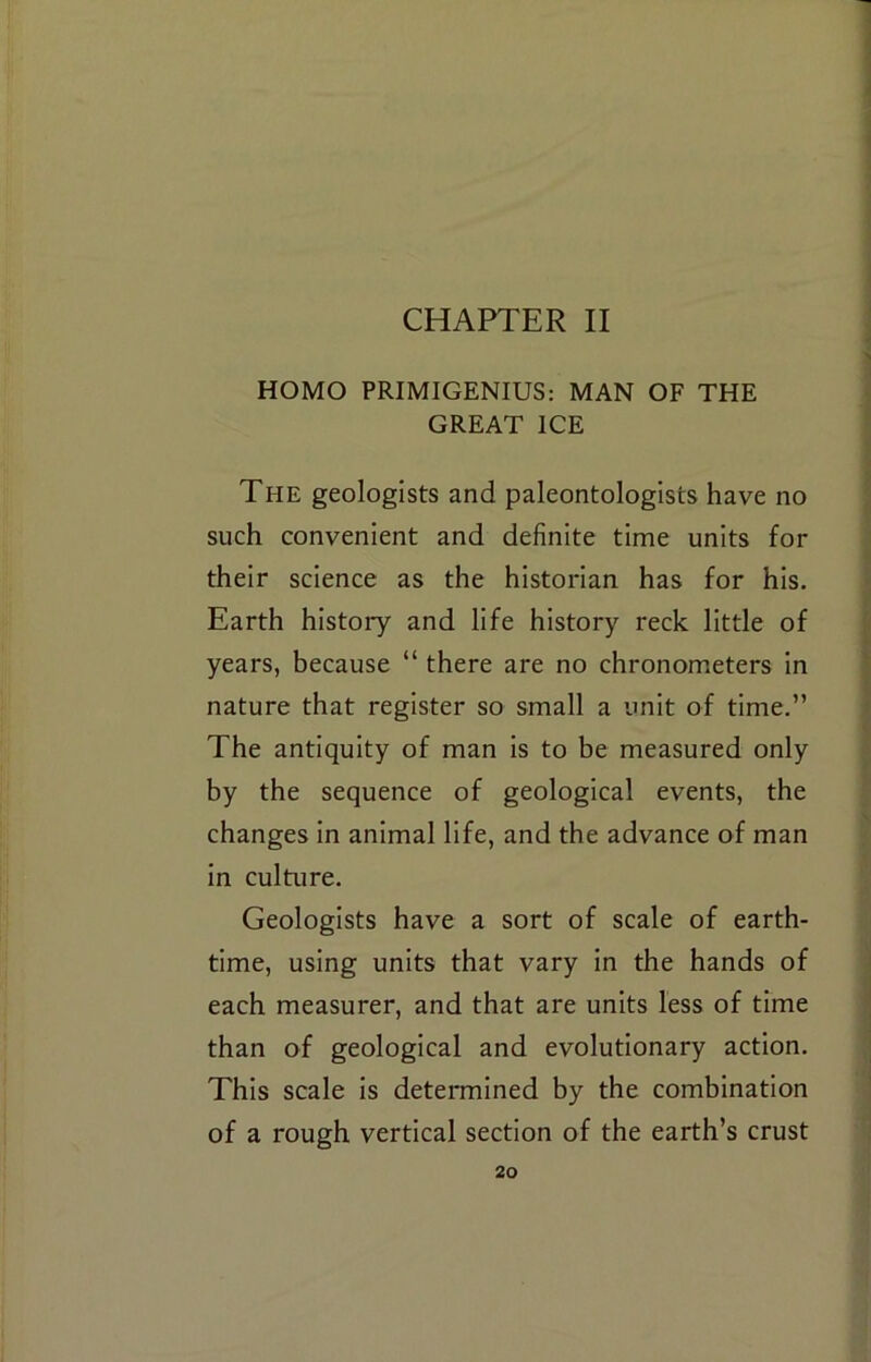 CHAPTER II HOMO PRIMIGENIUS: MAN OF THE GREAT ICE The geologists and paleontologists have no such convenient and definite time units for their science as the historian has for his. Earth history and life history reck little of years, because “ there are no chronometers In nature that register so small a unit of time.” The antiquity of man is to be measured only by the sequence of geological events, the changes in animal life, and the advance of man in culture. Geologists have a sort of scale of earth- time, using units that vary in the hands of each measurer, and that are units less of time than of geological and evolutionary action. This scale is determined by the combination of a rough vertical section of the earth’s crust