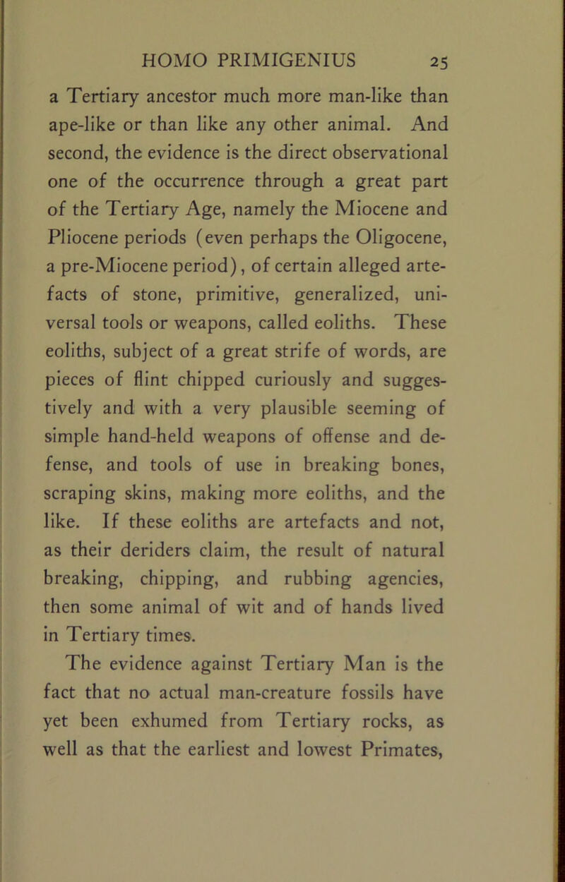 a Tertiary ancestor much more man-like than ape-like or than like any other animal. And second, the evidence is the direct observational one of the occurrence through a great part of the Tertiary Age, namely the Miocene and Pliocene periods (even perhaps the Oligocene, a pre-Miocene period), of certain alleged arte- facts of stone, primitive, generalized, uni- versal tools or weapons, called eoliths. These eoliths, subject of a great strife of words, are pieces of flint chipped curiously and sugges- tively and with a very plausible seeming of simple hand-held weapons of offense and de- fense, and tools of use in breaking bones, scraping skins, making more eoliths, and the like. If these eoliths are artefacts and not, as their deriders claim, the result of natural breaking, chipping, and rubbing agencies, then some animal of wit and of hands lived in Tertiary times. The evidence against Tertiary Man is the fact that no actual man-creature fossils have yet been exhumed from Tertiary rocks, as well as that the earliest and lowest Primates,