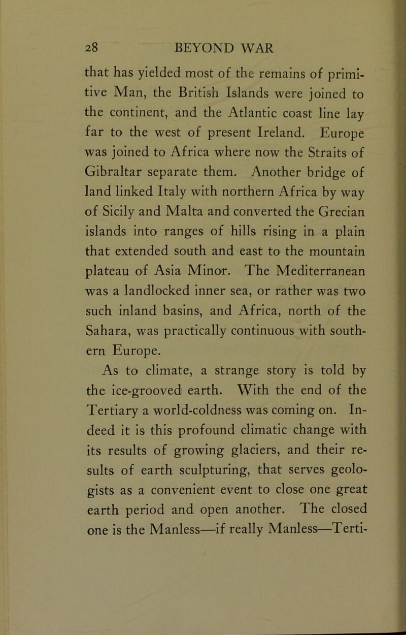 that has yielded most of the remains of primi- tive Man, the British Islands were joined to the continent, and the Atlantic coast line lay far to the west of present Ireland. Europe was joined to Africa where now the Straits of Gibraltar separate them. Another bridge of land linked Italy with northern Africa by way of Sicily and Malta and converted the Grecian islands into ranges of hills rising in a plain that extended south and east to the mountain plateau of Asia Minor. The Mediterranean was a landlocked inner sea, or rather was two such inland basins, and Africa, north of the Sahara, was practically continuous with south- ern Europe. As to climate, a strange story is told by the Ice-grooved earth. With the end of the Tertiary a world-coldness was coming on. In- deed it is this profound climatic change with Its results of growing glaciers, and their re- sults of earth sculpturing, that serves geolo- gists as a convenient event to close one great earth period and open another. The closed one is the Manless—if really Manless—Terti-