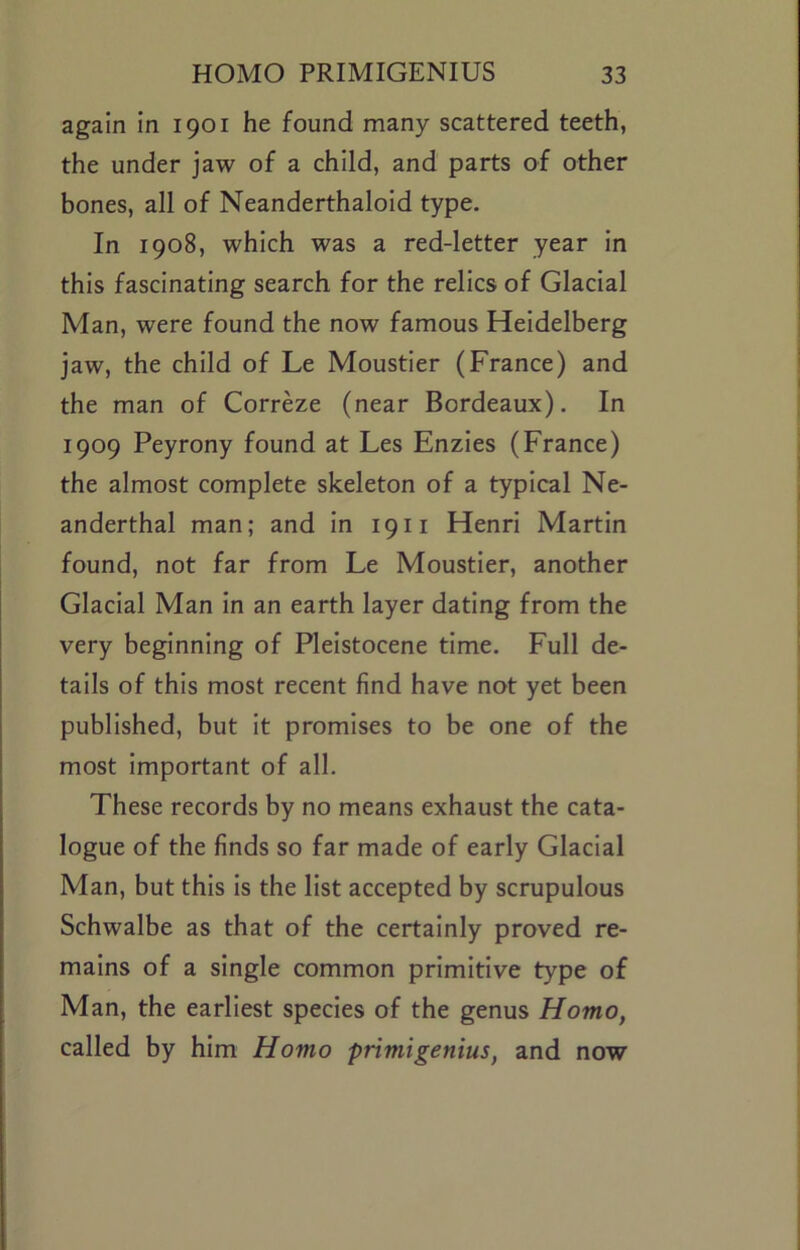 again In 1901 he found many scattered teeth, the under jaw of a child, and parts of other bones, all of Neanderthalold type. In 1908, which was a red-letter year In this fascinating search for the relics of Glacial Man, were found the now famous Heidelberg jaw, the child of Le Moustler (France) and the man of Correze (near Bordeaux). In 1909 Peyrony found at Les Enzies (France) the almost complete skeleton of a typical Ne- anderthal man; and in 19ii Henri Martin found, not far from Le Moustler, another Glacial Man In an earth layer dating from the very beginning of Pleistocene time. Full de- tails of this most recent find have not yet been published, but It promises to be one of the most Important of all. These records by no means exhaust the cata- logue of the finds so far made of early Glacial Man, but this Is the list accepted by scrupulous Schwalbe as that of the certainly proved re- mains of a single common primitive type of Man, the earliest species of the genus Homo, called by him Homo primigenius, and now