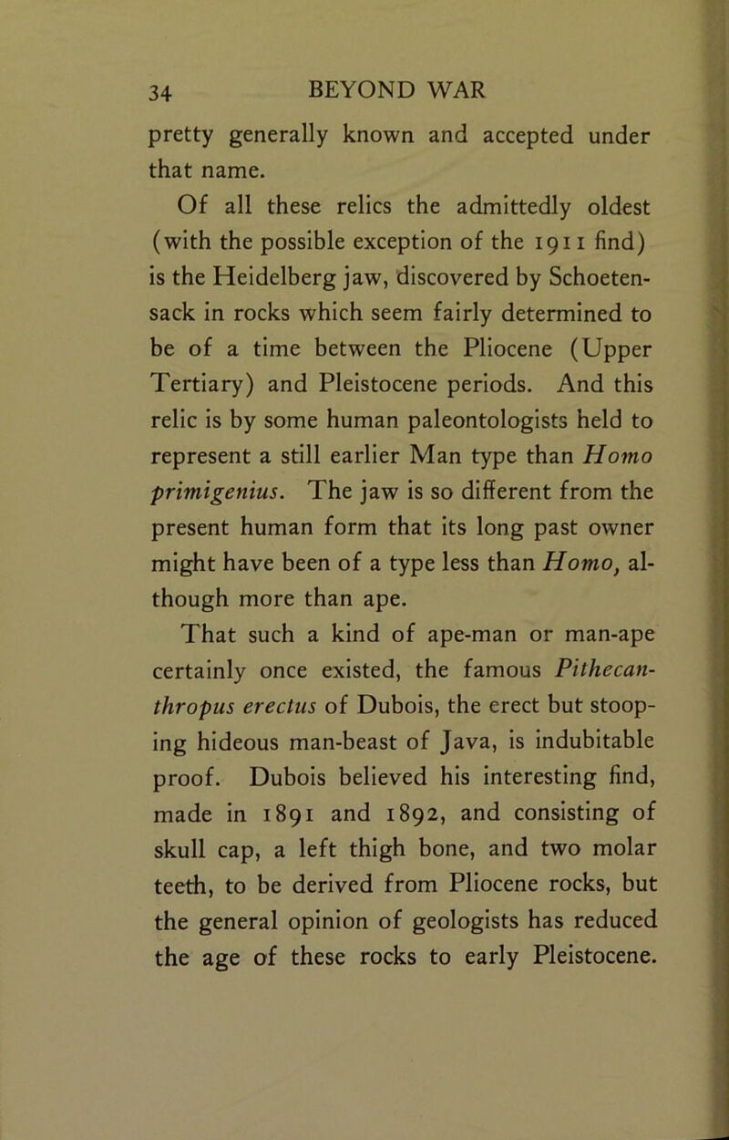 pretty generally known and accepted under that name. Of all these relics the admittedly oldest (with the possible exception of the 1911 find) is the Heidelberg jaw, discovered by Schoeten- sack in rocks which seem fairly determined to be of a time between the Pliocene (Upper Tertiary) and Pleistocene periods. And this relic is by some human paleontologists held to represent a still earlier Man type than Homo primigenius. The jaw is so different from the present human form that its long past owner might have been of a type less than Homo, al- though more than ape. That such a kind of ape-man or man-ape certainly once existed, the famous Pithecan- thropus erectus of Dubois, the erect but stoop- ing hideous man-beast of Java, is indubitable proof. Dubois believed his interesting find, made in 1891 and 1892, and consisting of skull cap, a left thigh bone, and two molar teeth, to be derived from Pliocene rocks, but the general opinion of geologists has reduced the age of these rocks to early Pleistocene.