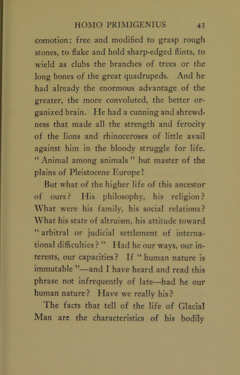 comotion; free and modified to grasp rough stones, to flake and hold sharp-edged flints, to wield as clubs the branches of trees or the long bones of the great quadrupeds. And he had already the enormous advantage of the greater, the more convoluted, the better or- ganized brain. He had a cunning and shrewd- ness that made all the strength and ferocity of the lions and rhinoceroses of little avail against him in the bloody struggle for life. “ Animal among animals ” but master of the plains of Pleistocene Europe! But what of the higher life of this ancestor of ours? His philosophy, his religion? What were his family, his social relations? What his state of altruism, his attitude toward “ arbitral or judicial settlement of interna- tional difficulties ? ” Had he our ways, our in- terests, our capacities? If “ human nature is immutable ”—and I have heard and read this phrase not infrequently of late—had he our human nature? Have we really his? The facts that tell of the life of Glacial Man arc the characteristics of his bodily