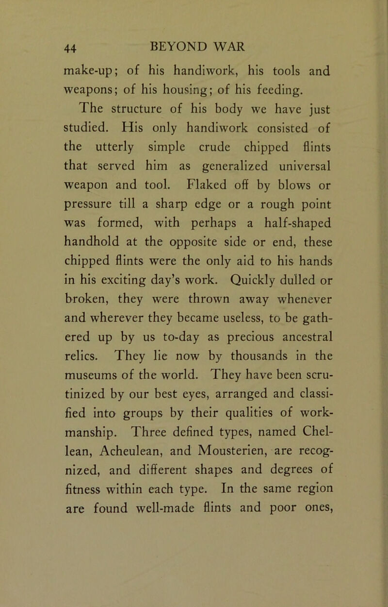 make-up; of his handiwork, his tools and weapons; of his housing; of his feeding. The structure of his body we have just studied. His only handiwork consisted of the utterly simple crude chipped flints that served him as generalized universal weapon and tool. Flaked off by blows or pressure till a sharp edge or a rough point was formed, with perhaps a half-shaped handhold at the opposite side or end, these chipped flints were the only aid to his hands in his exciting day’s work. Quickly dulled or broken, they were thrown away whenever and wherever they became useless, to be gath- ered up by us to-day as precious ancestral relics. They lie now by thousands in the museums of the world. They have been scru- tinized by our best eyes, arranged and classi- fied into groups by their qualities of work- manship. Three defined types, named Chel- lean, Acheulean, and Mousterien, are recog- nized, and different shapes and degrees of fitness within each type. In the same region are found well-made flints and poor ones.