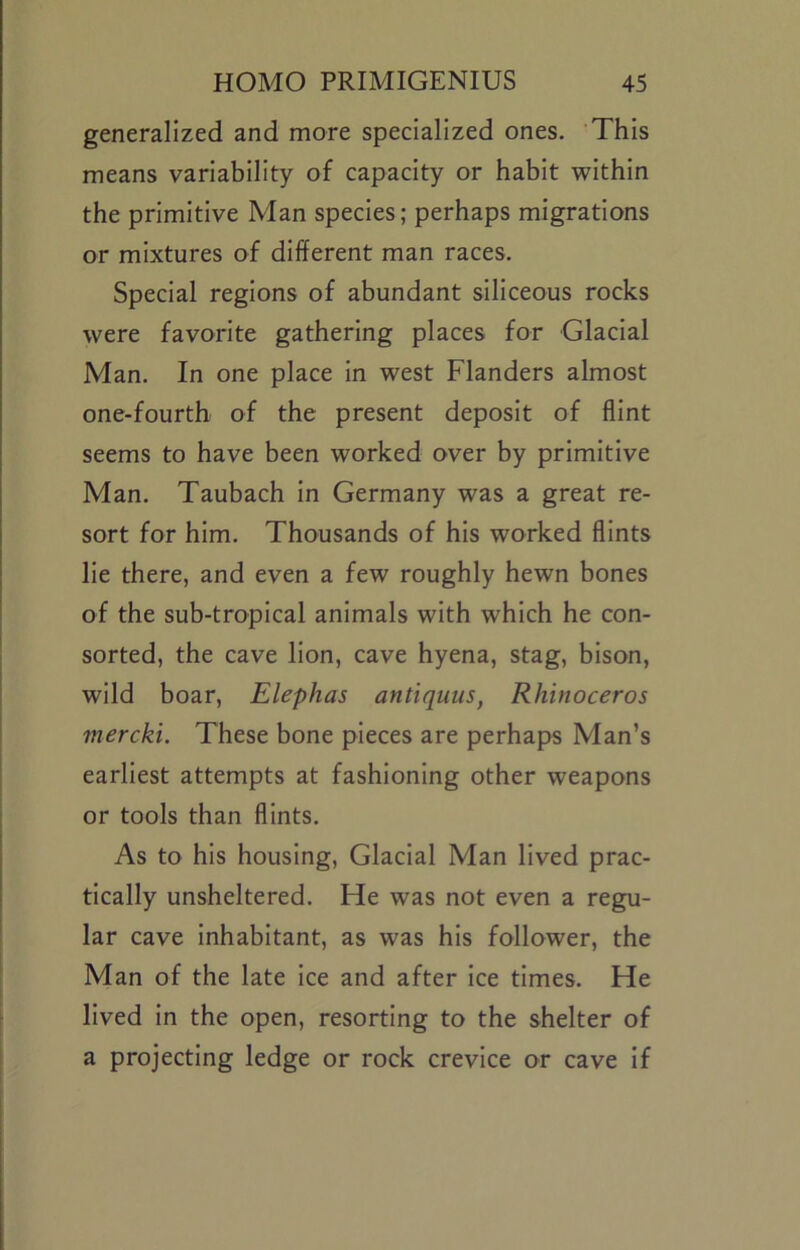 generalized and more specialized ones. This means variability of capacity or habit within the primitive Man species; perhaps migrations or mixtures of different man races. Special regions of abundant siliceous rocks were favorite gathering places for Glacial Man. In one place In west Flanders almost one-fourth of the present deposit of flint seems to have been worked over by primitive Man. Taubach In Germany was a great re- sort for him. Thousands of his worked flints lie there, and even a few roughly hewn bones of the sub-tropical animals with which he con- sorted, the cave lion, cave hyena, stag, bison, wild boar, Elephas antiquus, Rhinoceros mercki. These bone pieces are perhaps Man’s earliest attempts at fashioning other weapons or tools than flints. As to his housing. Glacial Man lived prac- tically unsheltered. He was not even a regu- lar cave Inhabitant, as was his follower, the Man of the late Ice and after ice times. He lived In the open, resorting to the shelter of a projecting ledge or rock crevice or cave If