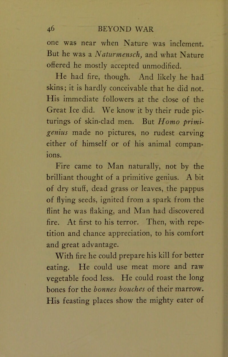 one was near when Nature was inclement. But he was a Naturmensch, and what Nature offered he mostly accepted unmodified. He had fire, though. And likely he had skins; it is hardly conceivable that he did not. His immediate followers at the close of the Great Ice did. We know It by their rude plc- turings of skin-clad men. But Homo prhni- genius made no pictures, no rudest carving either of himself or of his animal compan- ions. Fire came to Man naturally, not by the brilliant thought of a primitive genius. A bit of dry stuff, dead grass or leaves, the pappus of flying seeds, Ignited from a spark from the flint he was flaking, and Man had discovered fire. At first to his terror. Then, with repe- tition and chance appreciation, to his comfort and great advantage. With fire he could prepare his kill for better eating. He could use meat more and raw vegetable food less. He could roast the long bones for the bonnes bouches of their marrow. His feasting places show the mighty eater of