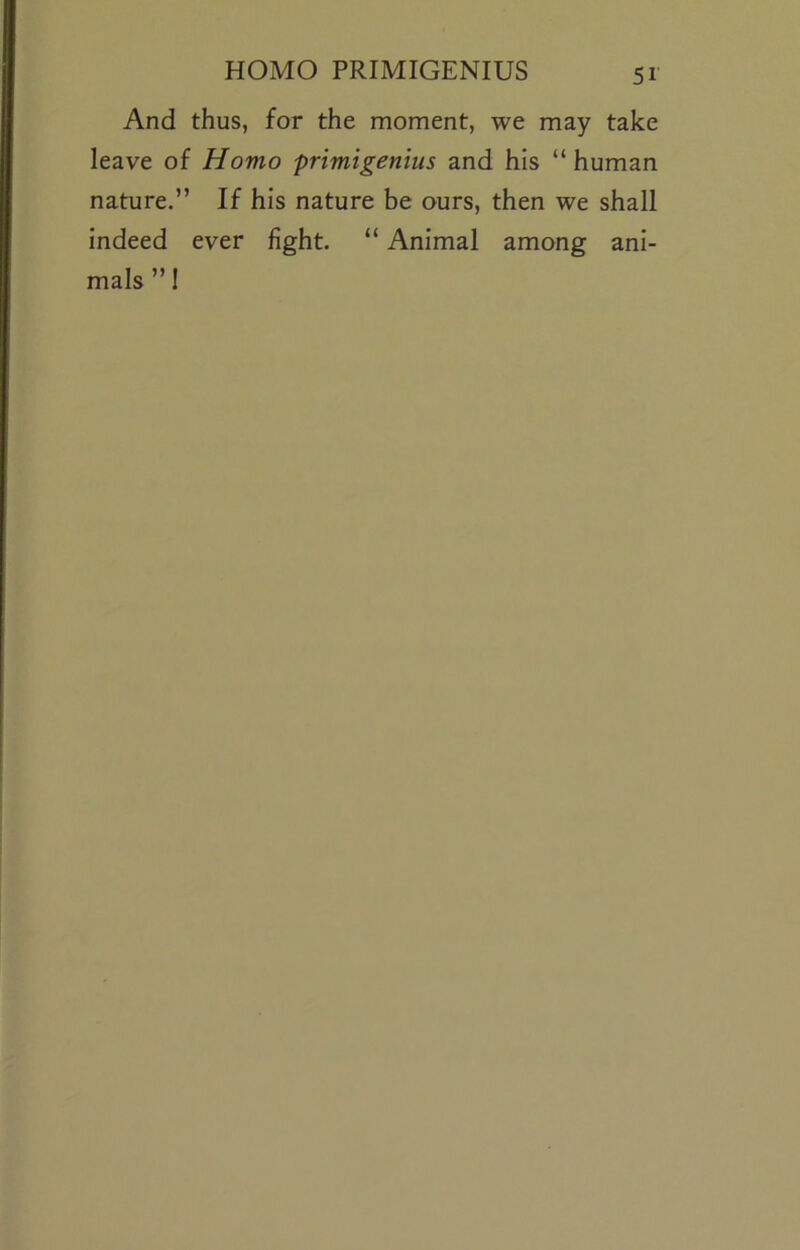 And thus, for the moment, we may take leave of Homo primigenius and his “ human nature.” If his nature be ours, then we shall indeed ever fight. “ Animal among ani- mals ” 1