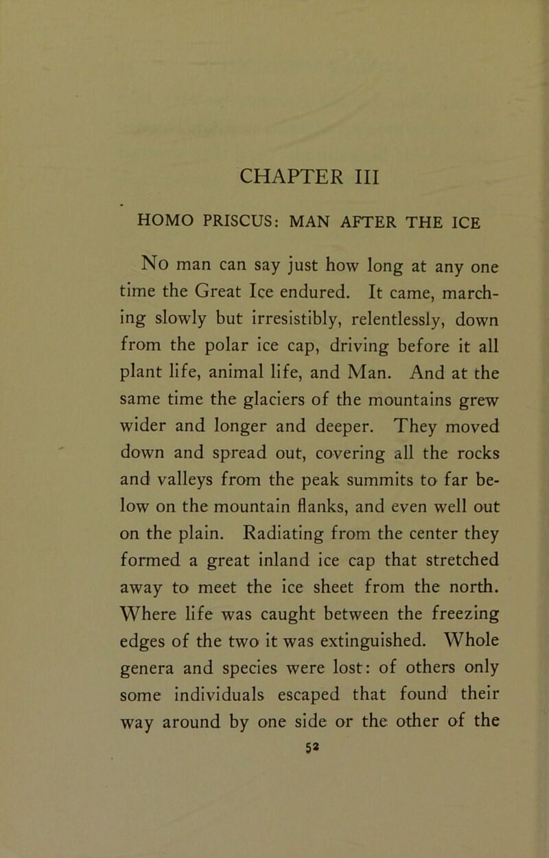 CHAPTER III HOMO PRISCUS: MAN AFTER THE ICE No man can say just how long at any one time the Great Ice endured. It came, march- ing slowly but irresistibly, relentlessly, down from the polar ice cap, driving before it all plant life, animal life, and Man. And at the same time the glaciers of the mountains grew wider and longer and deeper. They moved down and spread out, covering all the rocks and valleys from the peak summits tO' far be- low on the mountain flanks, and even well out on the plain. Radiating from the center they formed a great inland ice cap that stretched away to meet the ice sheet from the north. Where life was caught between the freezing edges of the two it was extinguished. Whole genera and species were lost: of others only some individuals escaped that found their way around by one side or the other of the