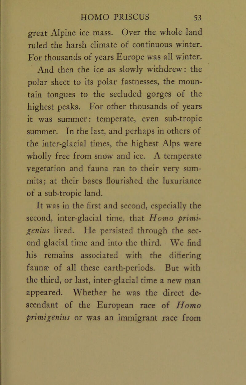 great Alpine Ice mass. Over the whole land ruled the harsh climate of continuous winter. For thousands of years Europe was all winter. And then the ice as slowly withdrew: the polar sheet to Its polar fastnesses, the moun- tain tongues to the secluded gorges of the highest peaks. For other thousands of years It was summer: temperate, even sub-tropic summer. In the last, and perhaps In others of the Inter-glacial times, the highest Alps were wholly free from snow and Ice. A temperate vegetation and fauna ran to their very sum- mits; at their bases flourished the luxuriance of a sub-tropic land. It was In the first and second, especially the second, inter-glacial time, that Homo primi- geniiis lived. He persisted through the sec- ond glacial time and Into the third. We find his remains associated with the differing faunse of all these earth-periods. But with the third, or last. Inter-glacial time a new man appeared. Whether he was the direct de- scendant of the European race of Homo primigeniiis or was an Immigrant race from