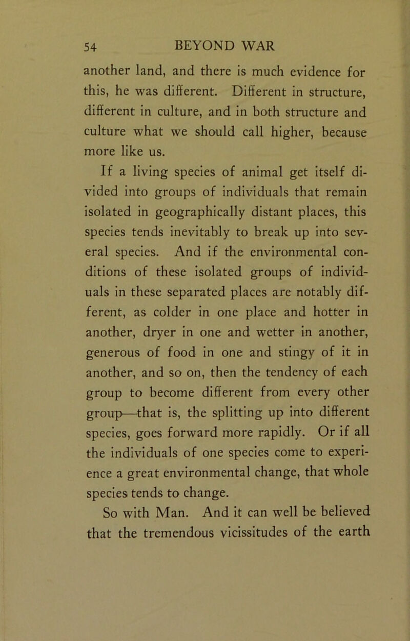 another land, and there is much evidence for this, he was different. Different in structure, different in culture, and in both structure and culture what we should call higher, because more like us. If a living species of animal get itself di- vided into groups of individuals that remain isolated in geographically distant places, this species tends inevitably to break up into sev- eral species. And if the environmental con- ditions of these isolated groups of individ- uals in these separated places are notably dif- ferent, as colder in one place and hotter in another, dryer in one and wetter in another, generous of food in one and stingy of it in another, and so on, then the tendency of each group to become different from every other group>—^that is, the splitting up into different species, goes forward more rapidly. Or if all the individuals of one species come to experi- ence a great environmental change, that whole species tends to change. So with Man. And it can well be believed that the tremendous vicissitudes of the earth