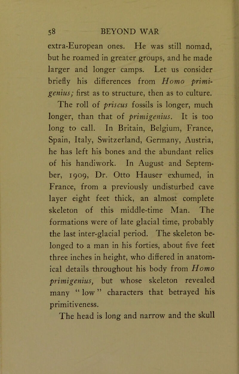 extra-European ones. He was still nomad, but he roamed In greater groups, and he made larger and longer camps. Let us consider briefly his differences from Homo primi- genius; first as to structure, then as to culture. The roll of prisms fossils is longer, much longer, than that of primigenius. It Is too long to call. In Britain, Belgium, France, Spain, Italy, Switzerland, Germany, Austria, he has left his bones and the abundant relics of his handiwork. In August and Septem- ber, 1909, Dr. Otto Hauser exhumed, in France, from a previously undisturbed cave layer eight feet thick, an almost complete skeleton of this middle-time Man. The formations were of late glacial time, probably the last inter-glacial period. The skeleton be- longed to a man in his forties, about five feet three inches in height, who differed In anatom- ical details throughout his body from Homo primigenius, but whose skeleton revealed many “ low ” characters that betrayed his primitiveness. The head is long and narrow and the skull