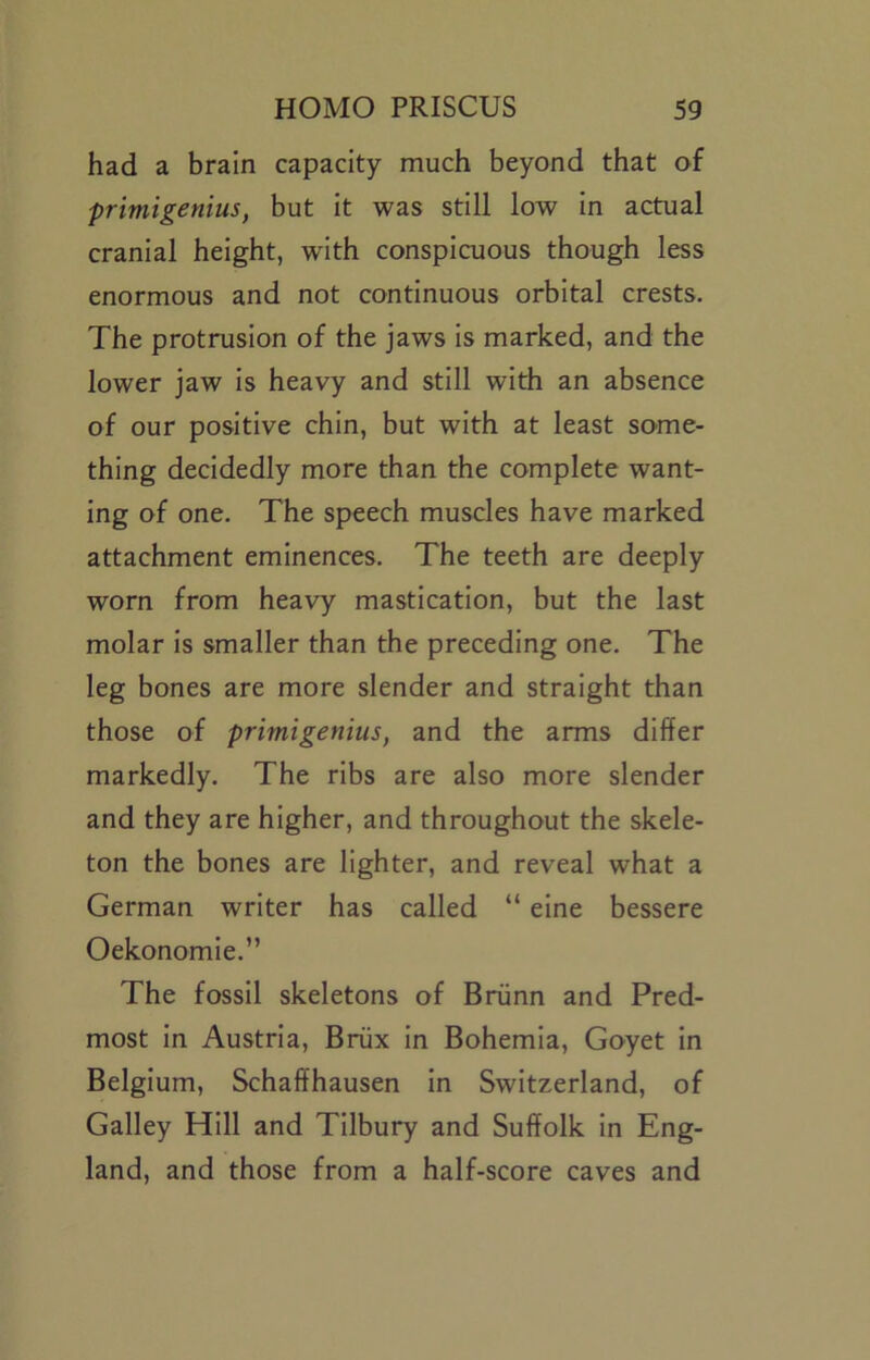 had a brain capacity much beyond that of primigenius, but it was still low In actual cranial height, with conspicuous though less enormous and not continuous orbital crests. The protrusion of the jaws is marked, and the lower jaw is heavy and still with an absence of our positive chin, but with at least some- thing decidedly more than the complete want- ing of one. The speech muscles have marked attachment eminences. The teeth are deeply worn from heavy mastication, but the last molar Is smaller than the preceding one. The leg bones are more slender and straight than those of primigenius, and the arms differ markedly. The ribs are also more slender and they are higher, and throughout the skele- ton the bones are lighter, and reveal what a German writer has called “ elne bessere Oekonomle.” The fossil skeletons of Briinn and Pred- most In Austria, Briix In Bohemia, Goyet In Belgium, Schaffhausen In Switzerland, of Galley Hill and Tilbury and Suffolk In Eng- land, and those from a half-score caves and
