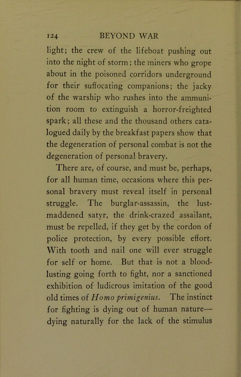 light; the crew of the lifeboat pushing out Into the night of storm; the miners who grope about in the poisoned corridors underground for their suffocating companions; the jacky of the warship who rushes into the ammuni- tion room to extinguish a horror-freighted spark; all these and the thousand others cata- logued daily by the breakfast papers show that the degeneration of personal combat Is not the degeneration of personal bravery. There are, of course, and must be, perhaps, for all human time, occasions where this per- sonal bravery must reveal itself In personal struggle. The burglar-assassin, the lust- maddened satyr, the drink-crazed assailant, must be repelled. If they get by the cordon of police protection, by every possible effort. With tooth and nail one will ever struggle for self or home. But that Is not a blood- lusting going forth to fight, nor a sanctioned exhibition of ludicrous Imitation of the good old times of Homo primigenius. The instinct for fighting is dying out of human nature— dying naturally for the lack of the stimulus