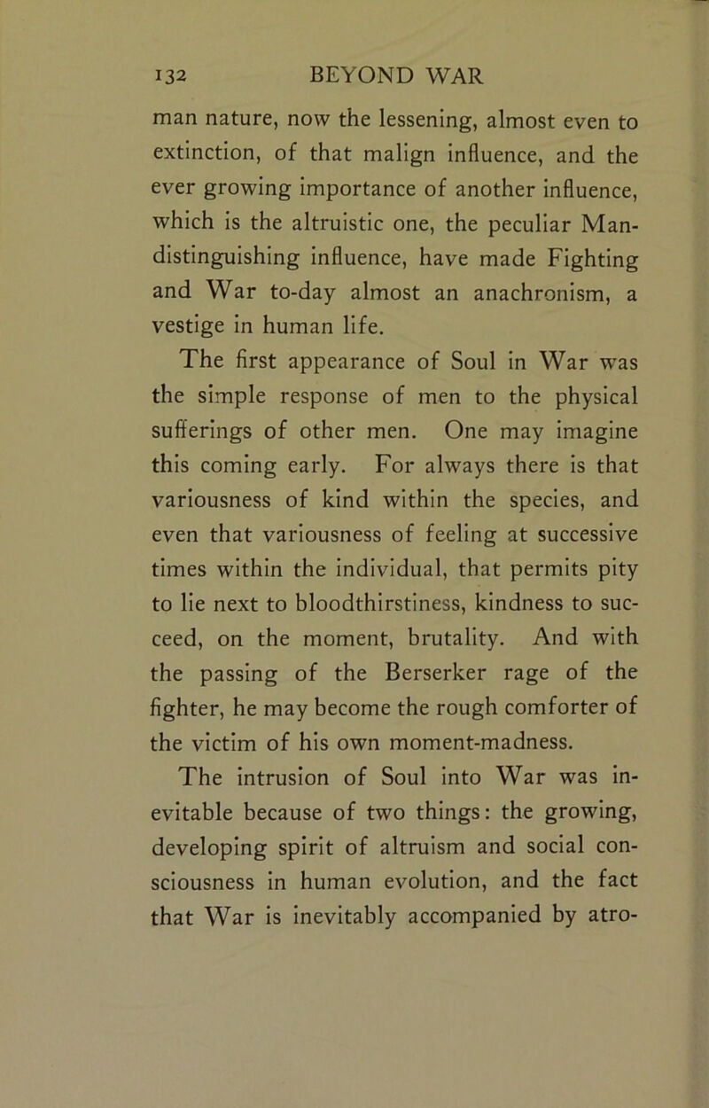 man nature, now the lessening, almost even to extinction, of that malign influence, and the ever growing importance of another influence, which is the altruistic one, the peculiar Man- distinguishing influence, have made Fighting and War to-day almost an anachronism, a vestige in human life. The first appearance of Soul in War w^as the simple response of men to the physical sufferings of other men. One may imagine this coming early. For always there is that variousness of kind within the species, and even that variousness of feeling at successive times within the individual, that permits pity to lie next to bloodthirstiness, kindness to suc- ceed, on the moment, brutality. And with the passing of the Berserker rage of the fighter, he may become the rough comforter of the victim of his own moment-madness. The intrusion of Soul into War was in- evitable because of two things: the growing, developing spirit of altruism and social con- sciousness in human evolution, and the fact that War is inevitably accompanied by atro-