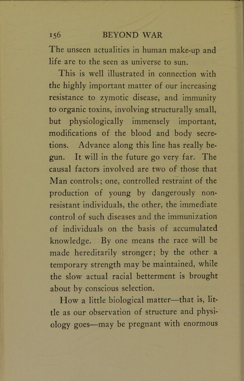 The unseen actualities in human make-up and life are to the seen as universe to sun. This is well illustrated in connection with the highly important matter of our increasing resistance to zymotic disease, and immunity to organic toxins, involving structurally small, but physiologically immensely Important, modifications of the blood and body secre- tions. Advance along this line has really be- gun. It will in the future go very far. The causal factors involved are two of those that Man controls; one, controlled restraint of the production of young by dangerously non- resistant individuals, the other, the immediate control of such diseases and the immunization of individuals on the basis of accumulated knowledge. By one means the race will be made hereditarily stronger; by the other a temporary strength may be maintained, while the slow actual racial betterment is brought about by conscious selection. How a little biological matter—that is, lit- tle as our observation of structure and physi- ology goes—may be pregnant with enormous