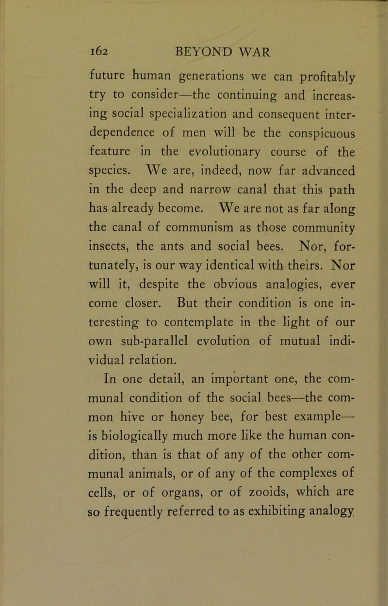 future human generations we can profitably try to consider—the continuing and Increas- ing social specialization and consequent Inter- dependence of men will be the conspicuous feature In the evolutionary course of the species. We are, Indeed, now far advanced In the deep and narrow canal that this path has already become. We are not as far along the canal of communism as those community Insects, the ants and social bees. Nor, for- tunately, Is our way Identical with theirs. Nor will It, despite the obvious analogies, ever come closer. But their condition Is one In- teresting to contemplate In the light of our own sub-parallel evolution of mutual Indi- vidual relation. In one detail, an Important one, the com- munal condition of the social bees—the com- mon hive or honey bee, for best example— Is biologically much more like the human con- dition, than Is that of any of the other com- munal animals, or of any of the complexes of cells, or of organs, or of zoolds, which are so frequently referred to as exhibiting analogy,