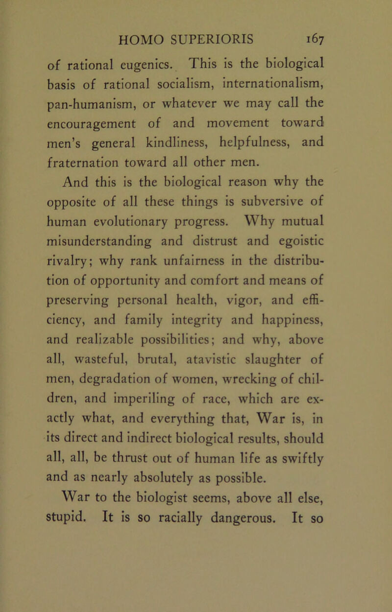 of rational eugenics. This is the biological basis of rational socialism, internationalism, pan-humanism, or whatever we may call the encouragement of and movement toward men’s general kindliness, helpfulness, and fraternation toward all other men. And this is the biological reason why the opposite of all these things is subversive of human evolutionary progress. Why mutual misunderstanding and distrust and egoistic rivalry; why rank unfairness in the distribu- tion of opportunity and comfort and means of preserving personal health, vigor, and effi- ciency, and family integrity and happiness, and realizable possibilities; and why, above all, wasteful, brutal, atavistic slaughter of men, degradation of women, wrecking of chil- dren, and imperiling of race, which are ex- actly what, and everything that. War is, in its direct and indirect biological results, should all, all, be thrust out of human life as swiftly and as nearly absolutely as possible. War to the biologist seems, above all else, stupid. It is so racially dangerous. It so