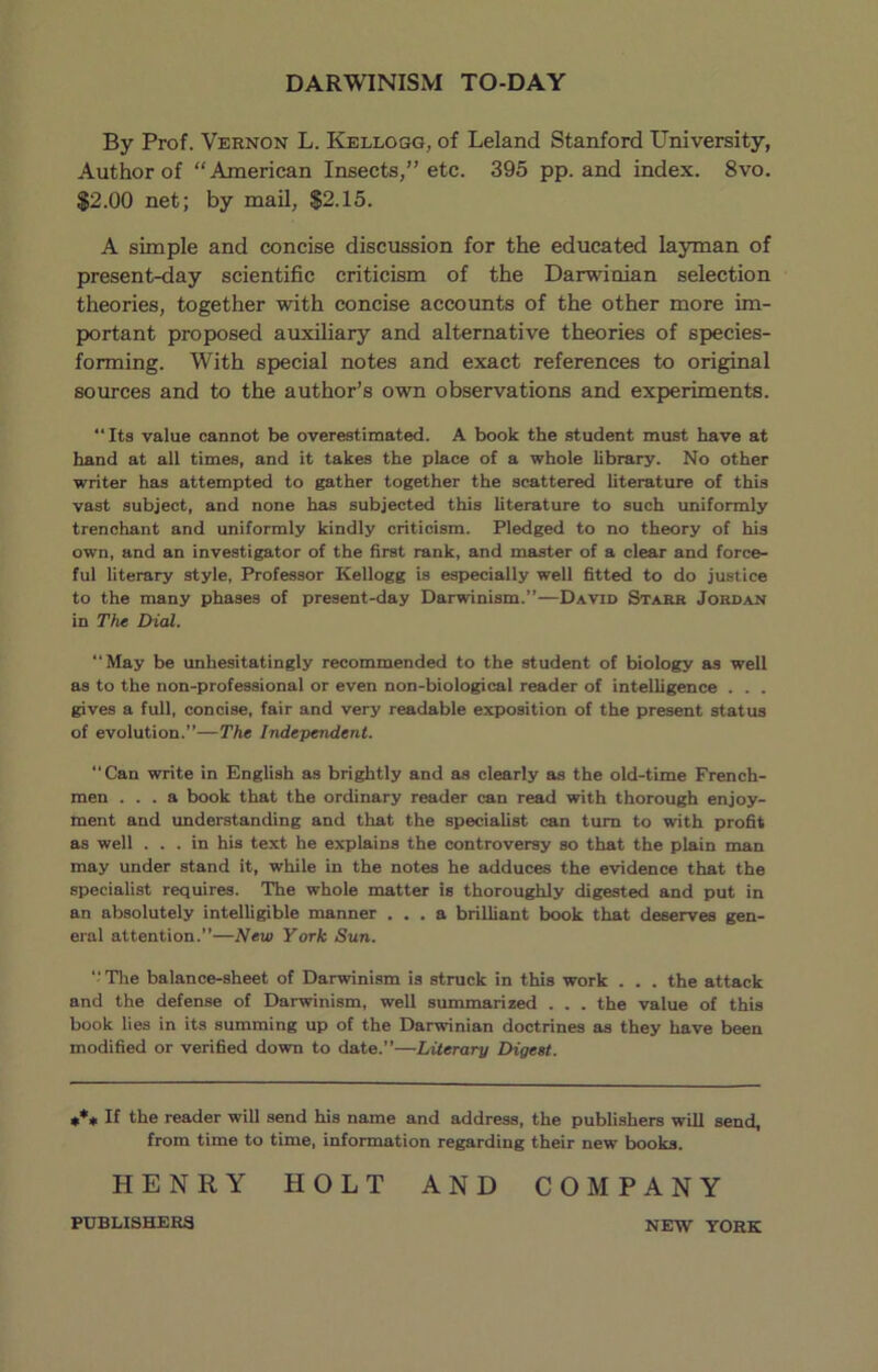 DARWINISM TO-DAY By Prof. Vernon L. Kellogg, of Leland Stanford University, Author of “American Insects,” etc. 395 pp. and index. 8vo. $2.00 net; by mail, $2.15. A simple and concise discussion for the educated layman of present-day scientific criticism of the Darwinian selection theories, together with concise accounts of the other more im- portant proposed auxiliary and alternative theories of species- forming. With special notes and exact references to original sources and to the author’s own observations and experiments. “Its value cannot be overestimated. A book the student must have at hand at all times, and it takes the place of a whole library. No other writer has attempted to gather together the scattered literature of this vast subject, and none has subjected this literature to such uniformly trenchant and uniformly kindly criticism. Pledged to no theory of his own, and an investigator of the first rank, and master of a clear and force- ful literary style, Professor Kellogg is especially well fitted to do justice to the many phases of present-day Darwinism.”—David Starr Jordan in Thx Dial. “May be unhesitatingly recommended to the student of biology as well as to the non-professional or even non-biological reader of intelligence . . . gives a full, concise, fair and very readable exposition of the present status of evolution.”—The Independent. “Can write in English as brightly and as clearly as the old-time French- men ... a book that the ordinary reader can read with thorough enjoy- ment and imderstanding and that the specialist can turn to with profit as well ... in his text he explains the controversy so that the plain man may under stand it, while in the notes he adduces the evidence that the specialist requires. The whole matter is thoroughly digested and put in an absolutely intelligible manner ... a brilliant book that deserves gen- eral attention.”—New York Sun. The balance-sheet of Darwinism is struck in this work . . . the attack and the defense of Darwinism, well summarized . . . the value of this book lies in its summing up of the Darwinian doctrines as they have been modified or verified down to date.”—Literary Digest. *** If the reader will send his name and address, the publishers will send, from time to time, information regarding their new books. HENRY HOLT AND COMPANY