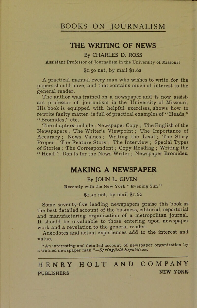 BOOKS ON JOURNALISM THE WRITING OF NEWS By CHARLES D. ROSS Assistant Professor of Journalism in the University of Missouri $1.50 net, by mail $1.62 A practical manual every man who wishes to write for the papers should have, and that contains much of interest to the general reader. The author was trained on a newspaper and is now assist- ant professor of journalism in the University of Missouri. His book is equipped with helpful exercises, shows how to rewrite faulty matter, is full of practical examples of ‘‘ Heads, “ Bromides,” etc. The chapters include ; Newspaper Copy ; The English of the Newspapers ; The Writer’s Viewpoint; The Importance of Accuracy ; News Values ; Writing the Lead ; The Story Proper ; The Feature Story ; The Interview ; Special Types of Stories ; The Correspondent ; Copy Reading ; Writing the “ Head”: Don’ts for the News Writer ; Newspaper Bromides. MAKING A NEWSPAPER By JOHN L. GIVEN Recently with the New York “ Evening Sun ” $1.50 net, by mail $1.62 Some seventy-five leading newspapers praise this book as the best detailed account of the business, editorial, reportorial and manufacturing organization of a metropolitan journal. It should be invaluable to those entering upon newspaper work and a revelation to the general reader. Anecdotes and actual experiences add to the interest and value. “ An interesting and detailed account of newspaper organization by a trained newspaper man.”—Springfield Republican. HENRY HOLT AND COMPANY