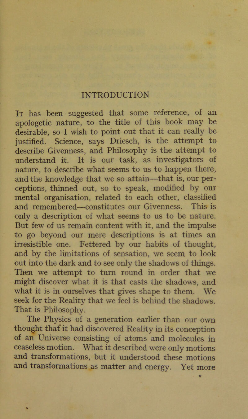 It has been suggested that some reference, of an apologetic nature, to the title of this book may be desirable, so I wish to point out that it can really be justified. Science, says Driesch, is the attempt to describe Givenness, and Philosophy is the attempt to understand it. It is our task, as investigators of nature, to describe what seems to us to happen there, and the knowledge that we so attain—that is, our per- ceptions, thinned out, so to speak, modified by our mental organisation, related to each other, classified and remembered—constitutes our Givenness. This is only a description of what seems to us to be nature. But few of us remain content with it, and the impulse to go beyond our mere descriptions is at times an irresistible one. Fettered by our habits of thought, and by the limitations of sensation, we seem to look out into the dark and to see only the shadows of things. Then we attempt to turn round in order that we might discover what it is that casts the shadows, and what it is in ourselves that gives shape to them. We seek for the Reality that we feel is behind the shadows. That is Philosophy. The Physics of a generation earlier than our own thought that* it had discovered Reality in its conception of an Universe consisting of atoms and molecules in ceaseless motion. What it described were only motions and transformations, but it understood these motions and transformations as matter and energy. Yet more