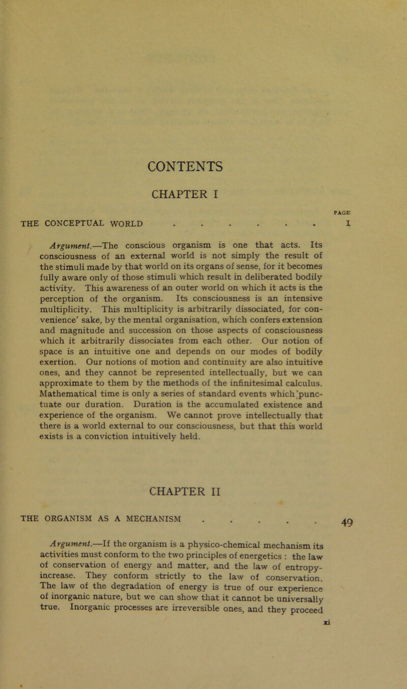 CHAPTER I PAGE the conceptual world ...... X Argument.—The conscious organism is one that acts. Its consciousness of an external world is not simply the result of the stimuli made by that world on its organs of sense, for it becomes fully aware only of those stimuli which result in deliberated bodily activity. This awareness of an outer world on which it acts is the perception of the organism. Its consciousness is an intensive multiplicity. This multiplicity is arbitrarily dissociated, for con- venience' sake, by the mental organisation, which confers extension and magnitude and succession on those aspects of consciousness which it arbitrarily dissociates from each other. Our notion of space is an intuitive one and depends on our modes of bodily exertion. Our notions of motion and continuity are also intuitive ones, and they cannot be represented intellectually, but we can approximate to them by the methods of the infinitesimal calculus. Mathematical time is only a series of standard events which 'punc- tuate our duration. Duration is the accumulated existence and experience of the organism. We cannot prove intellectually that there is a world external to our consciousness, but that this world exists is a conviction intuitively held. CHAPTER II THE ORGANISM AS A MECHANISM ..... Argument.—If the organism is a physico-chemical mechanism its activities must conform to the two principles of energetics : the law of conservation of energy and matter, and the law of entropy- increase. They conform strictly to the law of conservation. The law of the degradation of energy is true of our experience of inorganic nature, but we can show that it cannot be universally true. Inorganic processes are irreversible ones, and they proceed