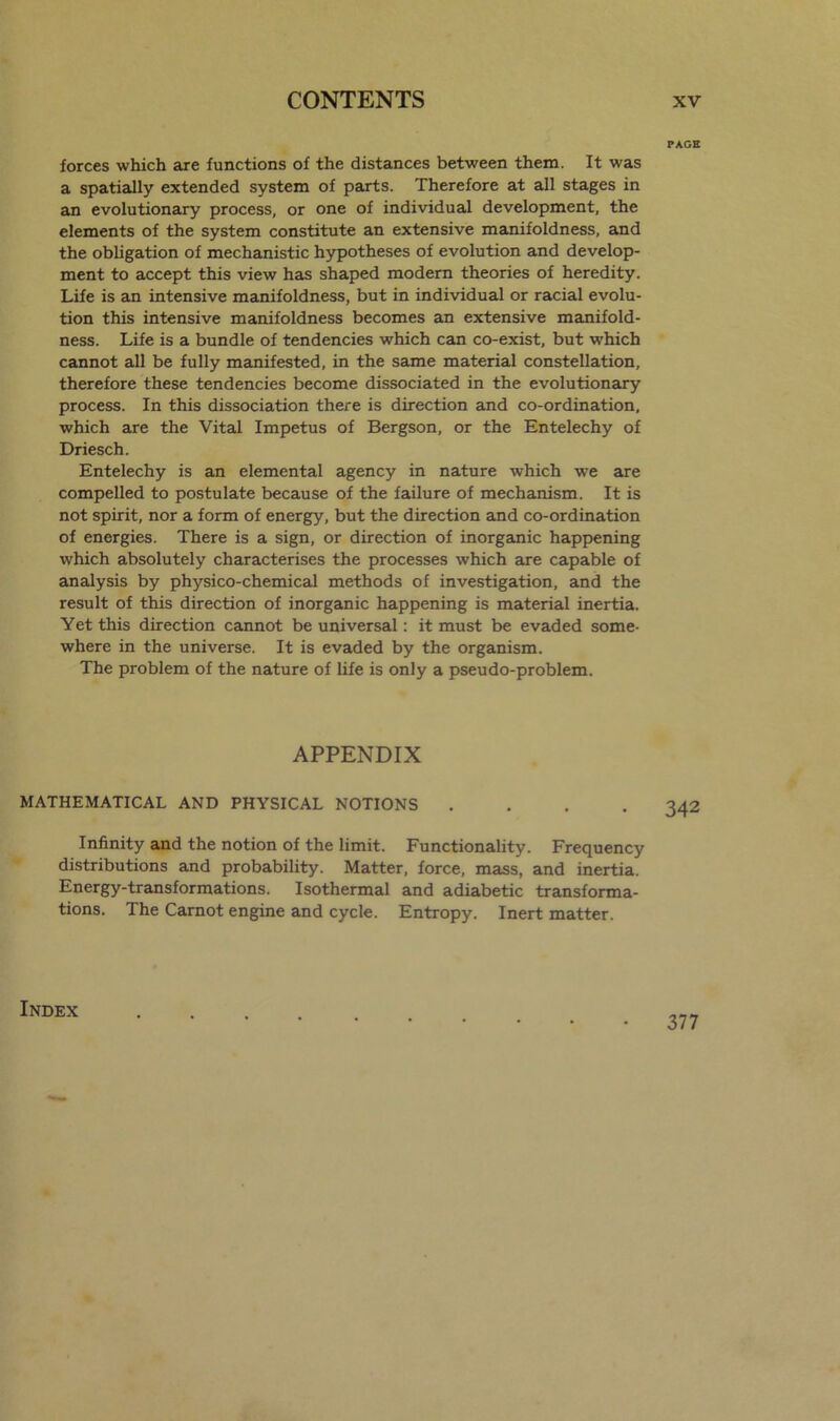 forces which are functions of the distances between them. It was a spatially extended system of parts. Therefore at all stages in an evolutionary process, or one of individual development, the elements of the system constitute an extensive manifoldness, and the obligation of mechanistic hypotheses of evolution and develop- ment to accept this view has shaped modern theories of heredity. Life is an intensive manifoldness, but in individual or racial evolu- tion this intensive manifoldness becomes an extensive manifold- ness. Life is a bundle of tendencies which can co-exist, but which cannot all be fully manifested, in the same material constellation, therefore these tendencies become dissociated in the evolutionary process. In this dissociation there is direction and co-ordination, which are the Vital Impetus of Bergson, or the Entelechy of Driesch. Entelechy is an elemental agency in nature which we are compelled to postulate because of the failure of mechanism. It is not spirit, nor a form of energy, but the direction and co-ordination of energies. There is a sign, or direction of inorganic happening which absolutely characterises the processes which are capable of analysis by physico-chemical methods of investigation, and the result of this direction of inorganic happening is material inertia. Yet this direction cannot be universal: it must be evaded some- where in the universe. It is evaded by the organism. The problem of the nature of life is only a pseudo-problem. APPENDIX MATHEMATICAL AND PHYSICAL NOTIONS .... Infinity and the notion of the limit. Functionality. Frequency distributions and probability. Matter, force, mass, and inertia. Energy-transformations. Isothermal and adiabetic transforma- tions. The Carnot engine and cycle. Entropy. Inert matter. Index