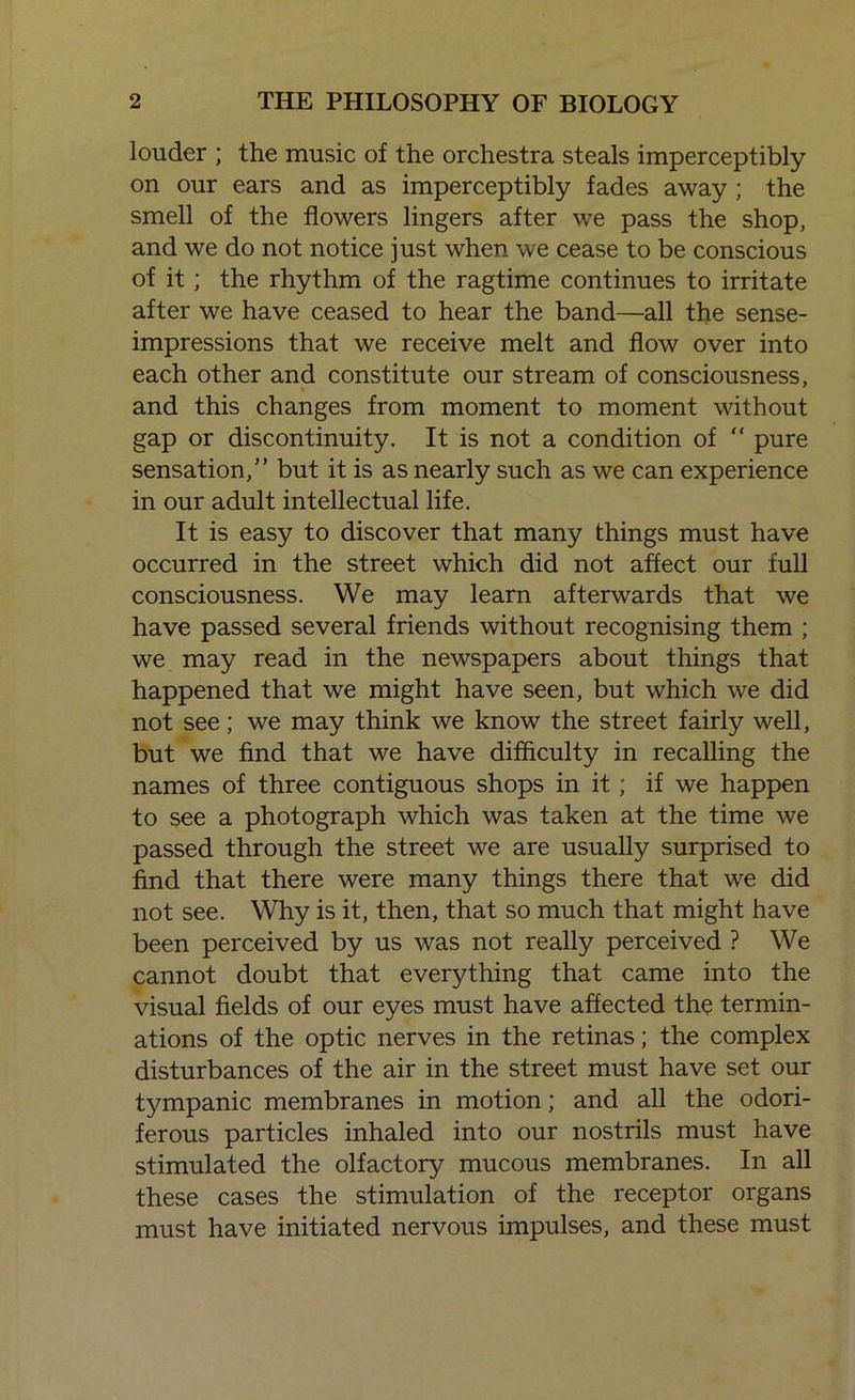 louder ; the music of the orchestra steals imperceptibly on our ears and as imperceptibly fades away ; the smell of the flowers lingers after we pass the shop, and we do not notice just when we cease to be conscious of it; the rhythm of the ragtime continues to irritate after we have ceased to hear the band—all the sense- impressions that we receive melt and flow over into each other and constitute our stream of consciousness, and this changes from moment to moment without gap or discontinuity. It is not a condition of “ pure sensation,” but it is as nearly such as we can experience in our adult intellectual life. It is easy to discover that many things must have occurred in the street which did not affect our full consciousness. We may learn afterwards that we have passed several friends without recognising them ; we may read in the newspapers about things that happened that we might have seen, but which we did not see; we may think we know the street fairly well, but we find that we have difficulty in recalling the names of three contiguous shops in it; if we happen to see a photograph which was taken at the time we passed through the street we are usually surprised to find that there were many things there that we did not see. Why is it, then, that so much that might have been perceived by us was not really perceived ? We cannot doubt that everything that came into the visual fields of our eyes must have affected the termin- ations of the optic nerves in the retinas; the complex disturbances of the air in the street must have set our tympanic membranes in motion; and all the odori- ferous particles inhaled into our nostrils must have stimulated the olfactory mucous membranes. In all these cases the stimulation of the receptor organs must have initiated nervous impulses, and these must