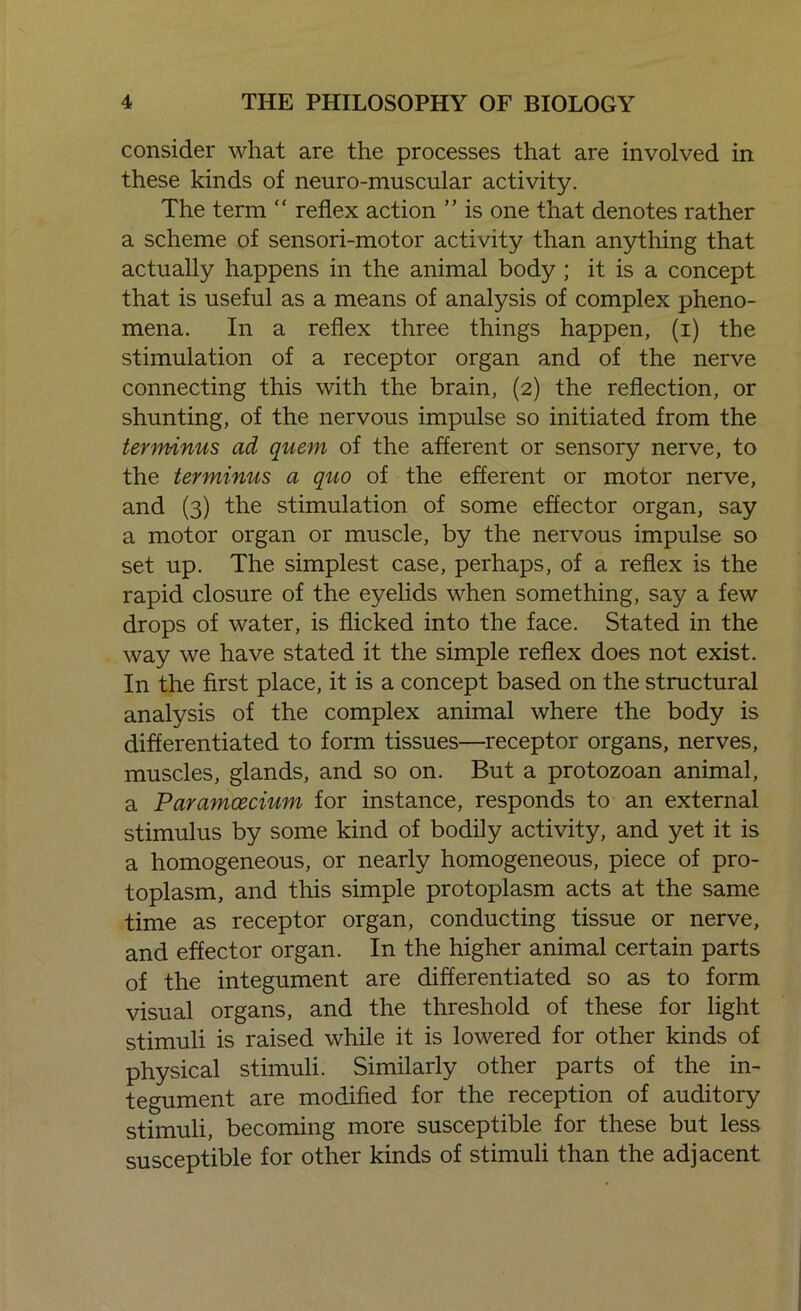 consider what are the processes that are involved in these kinds of neuro-muscular activity. The term “ reflex action ” is one that denotes rather a scheme of sensori-motor activity than anything that actually happens in the animal body ; it is a concept that is useful as a means of analysis of complex pheno- mena. In a reflex three things happen, (i) the stimulation of a receptor organ and of the nerve connecting this with the brain, (2) the reflection, or shunting, of the nervous impulse so initiated from the terminus ad quem of the afferent or sensory nerve, to the terminus a quo of the efferent or motor nerve, and (3) the stimulation of some effector organ, say a motor organ or muscle, by the nervous impulse so set up. The simplest case, perhaps, of a reflex is the rapid closure of the eyelids when something, say a few drops of water, is flicked into the face. Stated in the way we have stated it the simple reflex does not exist. In the first place, it is a concept based on the structural analysis of the complex animal where the body is differentiated to form tissues—receptor organs, nerves, muscles, glands, and so on. But a protozoan animal, a Para?ncecium for instance, responds to an external stimulus by some kind of bodily activity, and yet it is a homogeneous, or nearly homogeneous, piece of pro- toplasm, and this simple protoplasm acts at the same time as receptor organ, conducting tissue or nerve, and effector organ. In the higher animal certain parts of the integument are differentiated so as to form visual organs, and the threshold of these for light stimuli is raised while it is lowered for other kinds of physical stimuli. Similarly other parts of the in- tegument are modified for the reception of auditory stimuli, becoming more susceptible for these but less susceptible for other kinds of stimuli than the adjacent