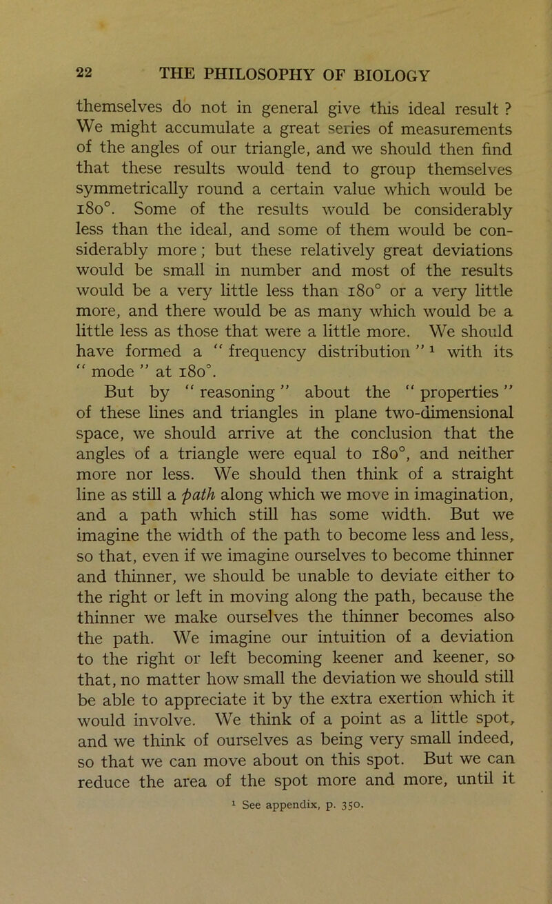themselves do not in general give this ideal result ? We might accumulate a great series of measurements of the angles of our triangle, and we should then find that these results would tend to group themselves symmetrically round a certain value which would be i8o°. Some of the results would be considerably less than the ideal, and some of them would be con- siderably more; but these relatively great deviations would be small in number and most of the results would be a very little less than i8o° or a very little more, and there would be as many which would be a little less as those that were a little more. We should have formed a “ frequency distribution ”1 with its “ mode ” at i8o°. But by “ reasoning ” about the “ properties ” of these lines and triangles in plane two-dimensional space, we should arrive at the conclusion that the angles of a triangle were equal to i8o°, and neither more nor less. We should then think of a straight line as still a path along which we move in imagination, and a path which still has some width. But we imagine the width of the path to become less and less, so that, even if we imagine ourselves to become thinner and thinner, we should be unable to deviate either to the right or left in moving along the path, because the thinner we make ourselves the thinner becomes also the path. We imagine our intuition of a deviation to the right or left becoming keener and keener, so that, no matter how small the deviation we should still be able to appreciate it by the extra exertion which it would involve. We think of a point as a little spot, and we think of ourselves as being very small indeed, so that we can move about on this spot. But we can reduce the area of the spot more and more, until it 1 See appendix, p. 350.