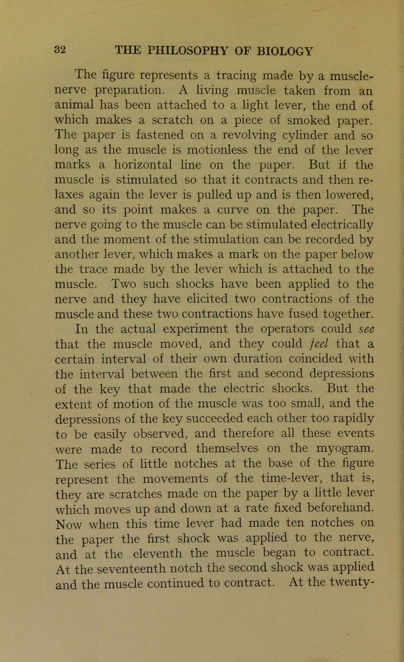 The figure represents a tracing made by a muscle- nerve preparation. A living muscle taken from an animal has been attached to a light lever, the end of which makes a scratch on a piece of smoked paper. The paper is fastened on a revolving cylinder and so long as the muscle is motionless the end of the lever marks a horizontal line on the paper. But if the muscle is stimulated so that it contracts and then re- laxes again the lever is pulled up and is then lowered, and so its point makes a curve on the paper. The nerve going to the muscle can be stimulated electrically and the moment of the stimulation can be recorded by another lever, which makes a mark on the paper below the trace made by the lever which is attached to the muscle. Two such shocks have been applied to the nerve and they have elicited two contractions of the muscle and these two contractions have fused together. In the actual experiment the operators could see that the muscle moved, and they could feel that a certain interval of their own duration coincided with the interval between the first and second depressions of the key that made the electric shocks. But the extent of motion of the muscle was too small, and the depressions of the key succeeded each other too rapidly to be easily observed, and therefore all these events were made to record themselves on the myogram. The series of little notches at the base of the figure represent the movements of the time-lever, that is, they are scratches made on the paper by a little lever which moves up and down at a rate fixed beforehand. Now when this time lever had made ten notches on the paper the first shock was applied to the nerve, and at the eleventh the muscle began to contract. At the seventeenth notch the second shock was applied and the muscle continued to contract. At the twenty-