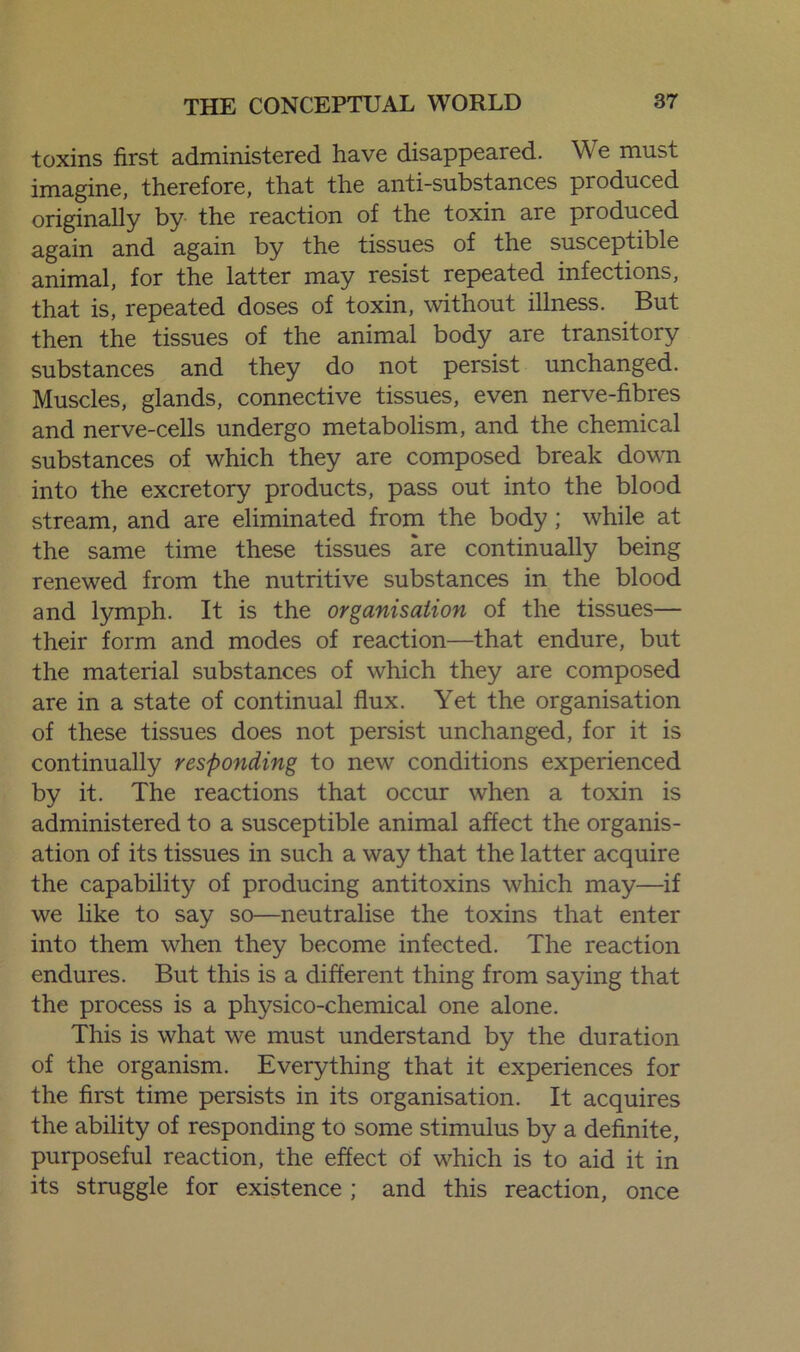 •toxins first administered have disappeared. We must imagine, therefore, that the anti-substances produced originally by the reaction of the toxin are produced again and again by the tissues of the susceptible animal, for the latter may resist repeated infections, that is, repeated doses of toxin, without illness. But then the tissues of the animal body are transitory substances and they do not persist unchanged. Muscles, glands, connective tissues, even nerve-fibres and nerve-cells undergo metabolism, and the chemical substances of which they are composed break down into the excretory products, pass out into the blood stream, and are eliminated from the body; while at the same time these tissues are continually being renewed from the nutritive substances in the blood and lymph. It is the organisation of the tissues— their form and modes of reaction—that endure, but the material substances of which they are composed are in a state of continual flux. Yet the organisation of these tissues does not persist unchanged, for it is continually responding to new conditions experienced by it. The reactions that occur when a toxin is administered to a susceptible animal affect the organis- ation of its tissues in such a way that the latter acquire the capability of producing antitoxins which may—if we like to say so—neutralise the toxins that enter into them when they become infected. The reaction endures. But this is a different thing from saying that the process is a physico-chemical one alone. This is what we must understand by the duration of the organism. Everything that it experiences for the first time persists in its organisation. It acquires the ability of responding to some stimulus by a definite, purposeful reaction, the effect of which is to aid it in its struggle for existence ; and this reaction, once