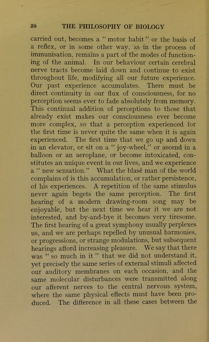 carried out, becomes a “ motor habit ” or the basis of a reflex, or in some other way, as in the process of immunisation, remains a part of the modes of function- ing of the animal. In our behaviour certain cerebral nerve tracts become laid down and continue to exist throughout life, modifying all our future experience. Our past experience accumulates. There must be direct continuity in our flux of consciousness, for no perception seems ever to fade absolutely from memory. This continual addition of perceptions to those that already exist makes our consciousness ever become more complex, so that a perception experienced for the first time is never quite the same when it is again experienced. The first time that we go up and down in an elevator, or sit on a “ joy-wheel,” or ascend in a balloon or an aeroplane, or become intoxicated, con- stitutes an unique event in our lives, and we experience a ” new sensation.” What the blase man of the world complains of is this accumulation, or rather persistence, of his experiences. A repetition of the same stimulus never again begets the same perception. The first hearing of a modern drawing-room song may be enjoyable, but the next time we hear it we are not interested, and by-and-bye it becomes very tiresome. The first hearing of a great symphony usually perplexes us, and we are perhaps repelled by unusual harmonies, or progressions, or strange modulations, but subsequent hearings afford increasing pleasure. We say that there was “ so much in it ” that we did not understand it, yet precisely the same series of external stimuli affected our auditory membranes on each occasion, and the same molecular disturbances were transmitted along our afferent nerves to the central nervous system, where the same physical effects must have been pro- duced. The difference in all these cases between the