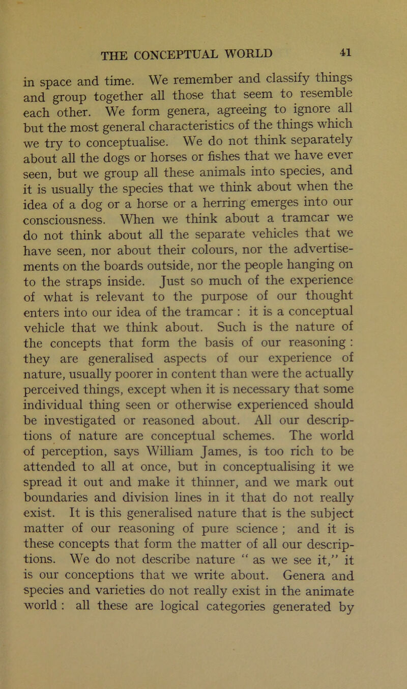 in space and time. We remember and classify things and group together all those that seem to lesemble each other. We form genera, agreeing to ignoie all but the most general characteristics of the things which we try to conceptualise. We do not think separately about all the dogs or horses or fishes that we have ever seen, but we group all these animals into species, and it is usually the species that we think about when the idea of a dog or a horse or a herring emerges into our consciousness. When we think about a tramcar we do not think about all the separate vehicles that we have seen, nor about their colours, nor the advertise- ments on the boards outside, nor the people hanging on to the straps inside. Just so much of the experience of what is relevant to the purpose of our thought enters into our idea of the tramcar : it is a conceptual vehicle that we think about. Such is the nature of the concepts that form the basis of our reasoning : they are generalised aspects of our experience of nature, usually poorer in content than were the actually perceived things, except when it is necessary that some individual thing seen or otherwise experienced should be investigated or reasoned about. All our descrip- tions of nature are conceptual schemes. The world of perception, says William James, is too rich to be attended to all at once, but in conceptualising it we spread it out and make it thinner, and we mark out boundaries and division lines in it that do not really exist. It is this generalised nature that is the subject matter of our reasoning of pure science ; and it is these concepts that form the matter of all our descrip- tions. We do not describe nature “ as we see it, it is our conceptions that we write about. Genera and species and varieties do not really exist in the animate world : all these are logical categories generated by