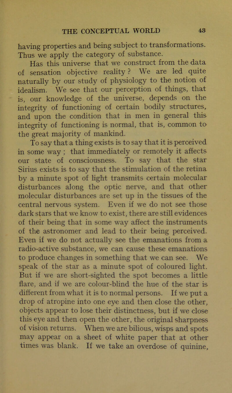 having properties and being subject to transformations. Thus we apply the category of substance. Has this universe that we construct from the data of sensation objective reality ? We are led quite naturally by our study of physiology to the notion of idealism. We see that our perception of things, that is, our knowledge of the universe, depends on the integrity of functioning of certain bodily structures, and upon the condition that in men in general this integrity of functioning is normal, that is, common to the great majority of mankind. To say that a thing exists is to say that it is perceived in some way ; that immediately or remotely it affects our state of consciousness. To say that the star Sirius exists is to say that the stimulation of the retina by a minute spot of light transmits certain molecular disturbances along the optic nerve, and that other molecular disturbances are set up in the tissues of the central nervous system. Even if we do not see those dark stars that we know to exist, there are still evidences of their being that in some way affect the instruments of the astronomer and lead to their being perceived. Even if we do not actually see the emanations from a radio-active substance, we can cause these emanations to produce changes in something that we can see. We speak of the star as a minute spot of coloured light. But if we are short-sighted the spot becomes a little flare, and if we are colour-blind the hue of the star is different from what it is to normal persons. If we put a drop of atropine into one eye and then close the other, objects appear to lose their distinctness, but if we close this eye and then open the other, the original sharpness of vision returns. When we are bilious, wisps and spots may appear on a sheet of white paper that at other times was blank. If we take an overdose of quinine.