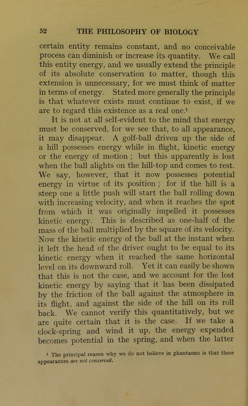 certain entity remains constant, and no conceivable process can diminish or increase its quantity. We call this entity energy, and we usually extend the principle of its absolute conservation to matter, though this extension is unnecessary, for we must think of matter in terms of energy. Stated more generally the principle is that whatever exists must continue to exist, if we are to regard this existence as a real one.1 It is not at all self-evident to the mind that energy must be conserved, for we see that, to all appearance, it may disappear. A golf-ball driven up the side of a hill possesses energy while in flight, kinetic energy or the energy of motion ; but this apparently is lost when the ball alights on the hill-top and comes to rest. We say, however, that it now possesses potential energy in virtue of its position ; for if the hill is a steep one a little push will start the ball rolling down with increasing velocity, and when it reaches the spot from which it was originally impelled it possesses kinetic energy. This is described as one-half of the mass of the ball multiplied by the square of its velocity. Now the kinetic energy of the ball at the instant when it left the head of the driver ought to be equal to its kinetic energy when it reached the same horizontal level on its downward roll. Yet it can easily be shown that this is not the case, and we account for the lost kinetic energy by saying that it has been dissipated by the friction of the ball against the atmosphere in its flight, and against the side of the hill on its roll back. We cannot verify this quantitatively, but we are quite certain that it is the case. If we take a clock-spring and wind it up, the energy expended becomes potential in the spring, and when the latter 1 The principal reason why we do not believe in phantasms is that these appearances are not conserved.