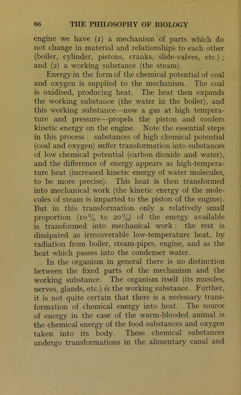 engine we have (i) a mechanism of parts which do not change in material and relationships to each other (boiler, cylinder, pistons, cranks, slide-valves, etc.) ; and (2) a working substance (the steam). Energy in the form of the chemical potential of coal and oxygen is supplied to the mechanism. The coal is oxidised, producing heat. The heat then expands the working substance (the water in the boiler), and this working substance—now a gas at high tempera- ture and pressure—propels the piston and confers kinetic energy on the engine. Note the essential steps in this process : substances of high chemical potential (coal and oxygen) suffer transformation into substances of low chemical potential (carbon dioxide and water), and the difference of energy appears as high-tempera- ture heat (increased kinetic energy of water molecules, to be more precise). This heat is then transformed into mechanical work (the kinetic energy of the mole- cules of steam is imparted to the piston of the engine). But in this transformation only a relatively small proportion (10% to 20%) of the energy available is transformed into mechanical work : the rest is dissipated as irrecoverable low-temperature heat, by radiation from boiler, steam-pipes, engine, and as the heat which passes into the condenser water. In the organism in general there is no distinction between the fixed parts of the mechanism and the working substance. The organism itself (its muscles, nerves, glands, etc.) is the working substance. Further, it is not quite certain that there is a necessary trans- formation of chemical energy into heat. The source of energy in the case of the warm-blooded animal is the chemical energy of the food substances and oxygen taken into its body. These chemical substances undergo transformations in the alimentary canal and