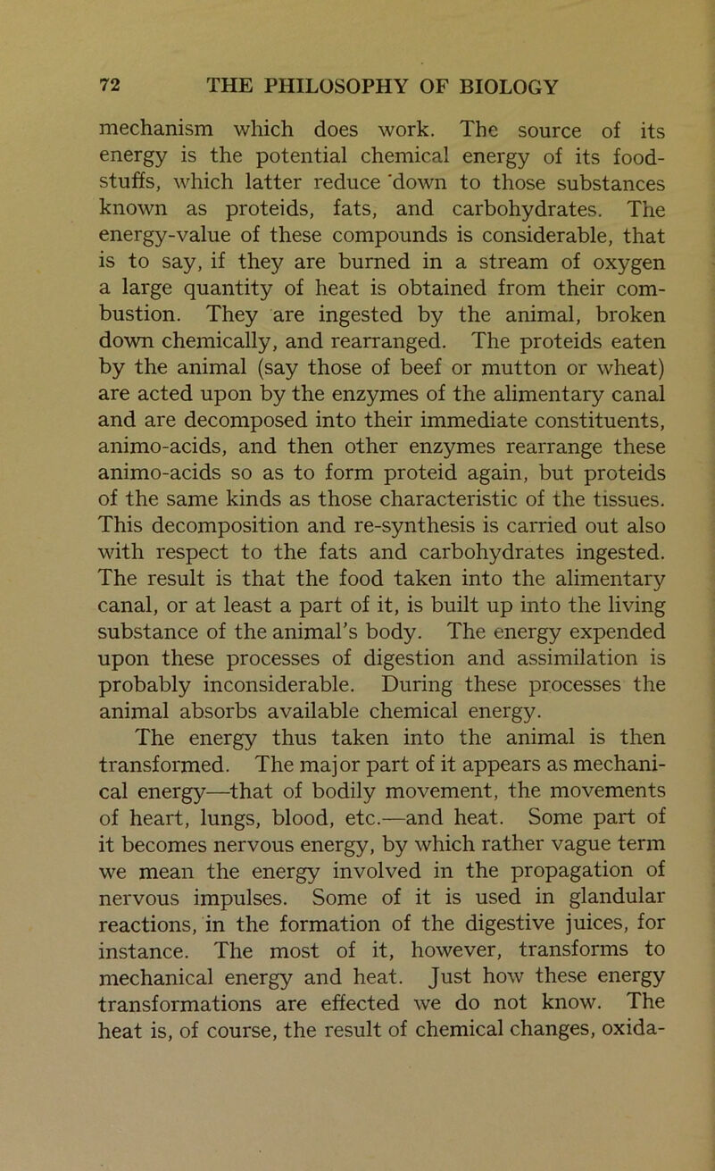 mechanism which does work. The source of its energy is the potential chemical energy of its food- stuffs, which latter reduce 'down to those substances known as proteids, fats, and carbohydrates. The energy-value of these compounds is considerable, that is to say, if they are burned in a stream of oxygen a large quantity of heat is obtained from their com- bustion. They are ingested by the animal, broken down chemically, and rearranged. The proteids eaten by the animal (say those of beef or mutton or wheat) are acted upon by the enzymes of the alimentary canal and are decomposed into their immediate constituents, animo-acids, and then other enzymes rearrange these animo-acids so as to form proteid again, but proteids of the same kinds as those characteristic of the tissues. This decomposition and re-synthesis is carried out also with respect to the fats and carbohydrates ingested. The result is that the food taken into the alimentary canal, or at least a part of it, is built up into the living substance of the animal's body. The energy expended upon these processes of digestion and assimilation is probably inconsiderable. During these processes the animal absorbs available chemical energy. The energy thus taken into the animal is then transformed. The major part of it appears as mechani- cal energy—that of bodily movement, the movements of heart, lungs, blood, etc.—and heat. Some part of it becomes nervous energy, by which rather vague term we mean the energy involved in the propagation of nervous impulses. Some of it is used in glandular reactions, in the formation of the digestive juices, for instance. The most of it, however, transforms to mechanical energy and heat. Just how these energy transformations are effected we do not know. The heat is, of course, the result of chemical changes, oxida-