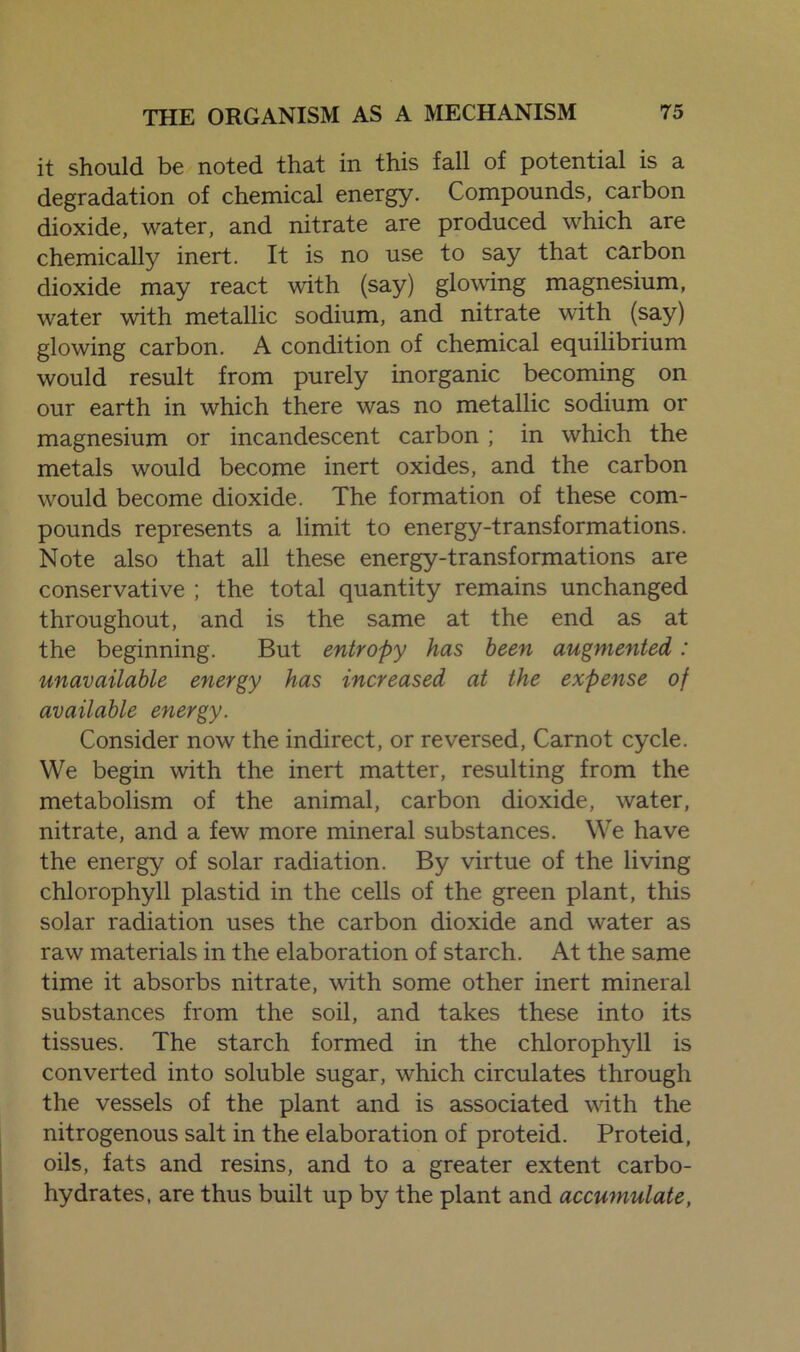 it should be noted that in this fall of potential is a degradation of chemical energy. Compounds, carbon dioxide, water, and nitrate are produced which are chemically inert. It is no use to say that carbon dioxide may react with (say) glowing magnesium, water with metallic sodium, and nitrate with (say) glowing carbon. A condition of chemical equilibrium would result from purely inorganic becoming on our earth in which there was no metallic sodium or magnesium or incandescent carbon ; in which the metals would become inert oxides, and the carbon would become dioxide. The formation of these com- pounds represents a limit to energy-transformations. Note also that all these energy-transformations are conservative ; the total quantity remains unchanged throughout, and is the same at the end as at the beginning. But entropy has been augmented: unavailable energy has increased at the expense of available energy. Consider now the indirect, or reversed, Carnot cycle. We begin with the inert matter, resulting from the metabolism of the animal, carbon dioxide, water, nitrate, and a few more mineral substances. We have the energy of solar radiation. By virtue of the living chlorophyll plastid in the cells of the green plant, this solar radiation uses the carbon dioxide and water as raw materials in the elaboration of starch. At the same time it absorbs nitrate, with some other inert mineral substances from the soil, and takes these into its tissues. The starch formed in the chlorophyll is converted into soluble sugar, which circulates through the vessels of the plant and is associated with the nitrogenous salt in the elaboration of proteid. Proteid, oils, fats and resins, and to a greater extent carbo- hydrates, are thus built up by the plant and accumulate,