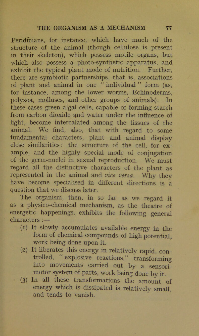 Peridinians, for instance, which have much of the structure of the animal (though cellulose is present in their skeleton), which possess motile organs, but which also possess a photo-synthetic apparatus, and exhibit the typical plant mode of nutrition. Further, there are symbiotic partnerships, that is, associations of plant and animal in one “ individual ” form (as, for instance, among the lower worms, Echinoderms, polyzoa, molluscs, and other groups of animals). In these cases green algal cells, capable of forming starch from carbon dioxide and water under the influence of light, become intercalated among the tissues of the animal. We find, also, that with regard to some fundamental characters, plant and animal display close similarities: the structure of the cell, for ex- ample, and the highly special mode of conjugation of the germ-nuclei in sexual reproduction. YVe must regard all the distinctive characters of the plant as represented in the animal and vice versa. Why they have become specialised in different directions is a question that we discuss later. The organism, then, in so far as we regard it as a physico-chemical mechanism, as the theatre of energetic happenings, exhibits the following general characters :— (1) It slowly accumulates available energy in the form of chemical compounds of high potential, work being done upon it. (2) It liberates this energy in relatively rapid, con- trolled,  explosive reactions,” transforming into movements carried out by a sensori- motor system of parts, work being done by it. (3) In all these transformations the amount of energy which is dissipated is relatively small, and tends to vanish.