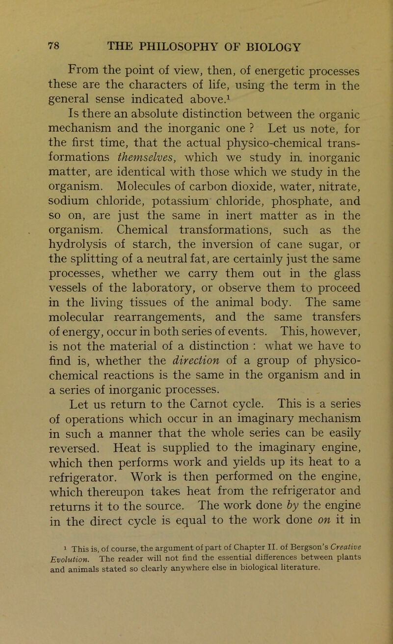 From the point of view, then, of energetic processes these are the characters of life, using the term in the general sense indicated above.1 Is there an absolute distinction between the organic mechanism and the inorganic one ? Let us note, for the first time, that the actual physico-chemical trans- formations themselves, which we study in. inorganic matter, are identical with those which we study in the organism. Molecules of carbon dioxide, water, nitrate, sodium chloride, potassium chloride, phosphate, and so on, are just the same in inert matter as in the organism. Chemical transformations, such as the hydrolysis of starch, the inversion of cane sugar, or the splitting of a neutral fat, are certainly just the same processes, whether we carry them out in the glass vessels of the laboratory, or observe them to proceed in the living tissues of the animal body. The same molecular rearrangements, and the same transfers of energy, occur in both series of events. This, however, is not the material of a distinction : what we have to find is, whether the direction of a group of physico- chemical reactions is the same in the organism and in a series of inorganic processes. Let us return to the Carnot cycle. This is a series of operations which occur in an imaginary mechanism in such a manner that the whole series can be easily reversed. Heat is supplied to the imaginary engine, which then performs work and yields up its heat to a refrigerator. Work is then performed on the engine, which thereupon takes heat from the refrigerator and returns it to the source. The work done by the engine in the direct cycle is equal to the work done on it in 1 This is, of course, the argument of part of Chapter II. of Bergson’s Creative Evolution. The reader will not find the essential differences between plants and animals stated so clearly anywhere else in biological literature.