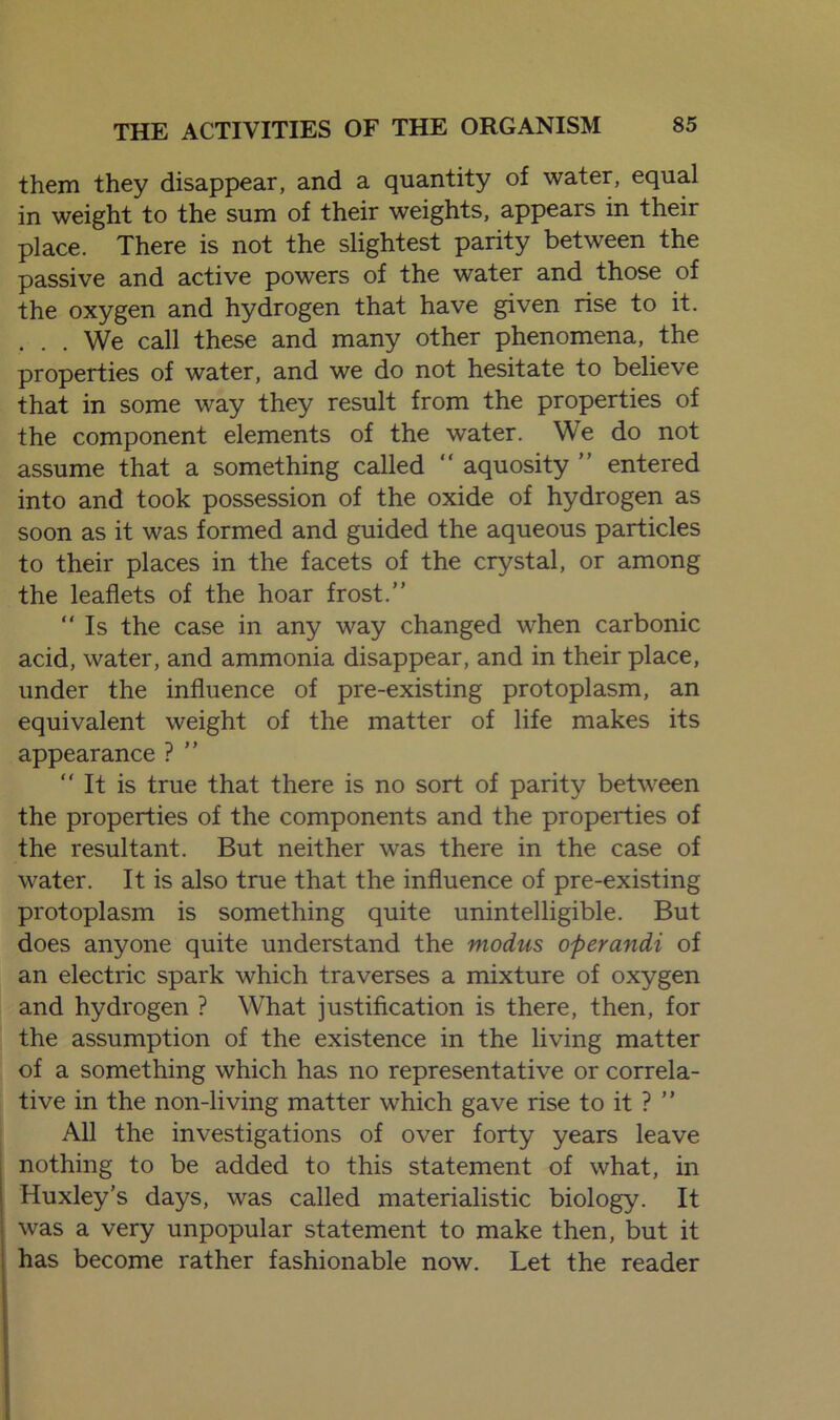 them they disappear, and a quantity of water, equal in weight to the sum of their weights, appears in their place. There is not the slightest parity between the passive and active powers of the water and those of the oxygen and hydrogen that have given rise to it. . . . We call these and many other phenomena, the properties of water, and we do not hesitate to believe that in some way they result from the properties of the component elements of the water. We do not assume that a something called “ aquosity ” entered into and took possession of the oxide of hydrogen as soon as it was formed and guided the aqueous particles to their places in the facets of the crystal, or among the leaflets of the hoar frost.”  Is the case in any way changed when carbonic acid, water, and ammonia disappear, and in their place, under the influence of pre-existing protoplasm, an equivalent weight of the matter of life makes its appearance ? ”  It is true that there is no sort of parity between the properties of the components and the properties of the resultant. But neither was there in the case of water. It is also true that the influence of pre-existing protoplasm is something quite unintelligible. But does anyone quite understand the modus operandi of an electric spark which traverses a mixture of oxygen and hydrogen ? What justification is there, then, for the assumption of the existence in the living matter of a something which has no representative or correla- tive in the non-living matter which gave rise to it ? ” All the investigations of over forty years leave nothing to be added to this statement of what, in Huxley’s days, was called materialistic biology. It was a very unpopular statement to make then, but it has become rather fashionable now. Let the reader