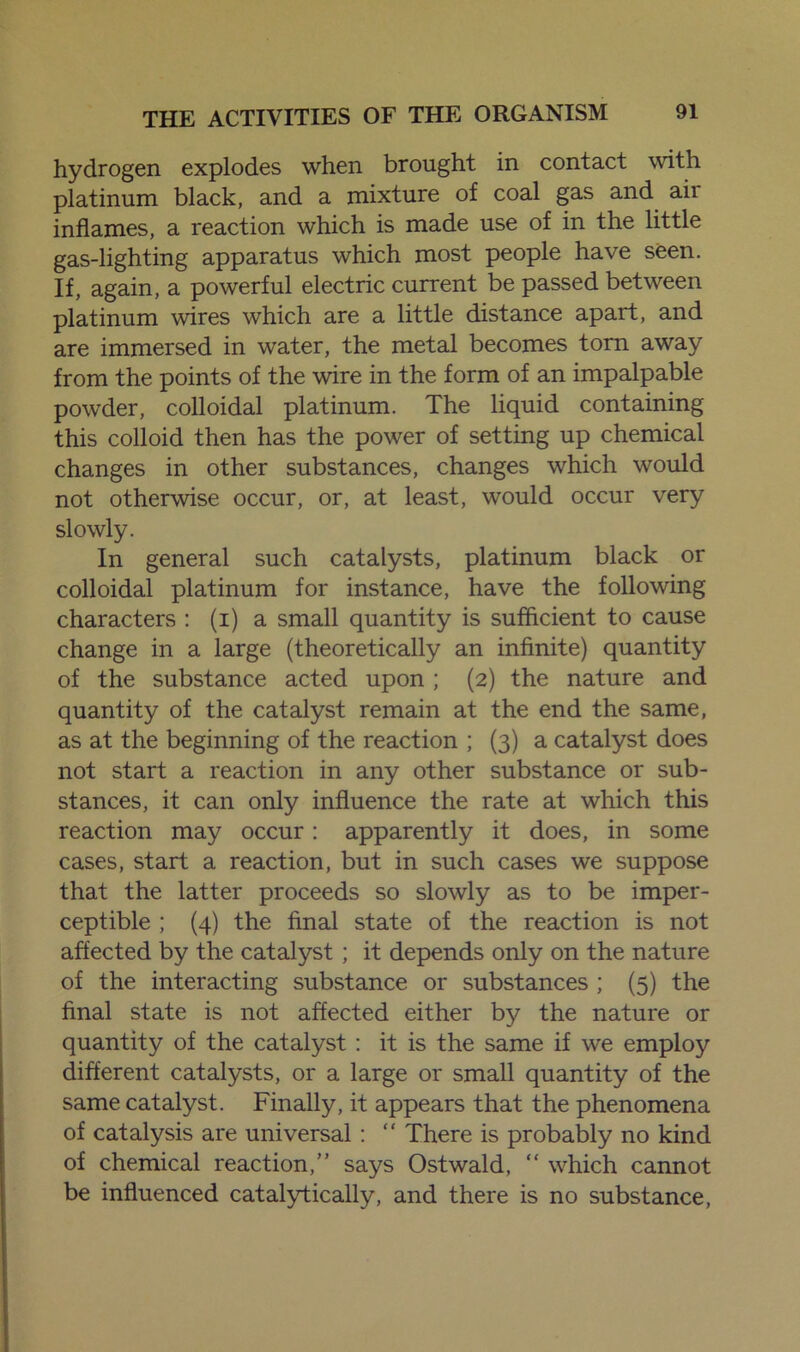 hydrogen explodes when brought in contact with platinum black, and a mixture of coal gas and aii inflames, a reaction which is made use of in the little gas-lighting apparatus which most people have seen. If, again, a powerful electric current be passed between platinum wires which are a little distance apart, and are immersed in water, the metal becomes torn away from the points of the wire in the form of an impalpable powder, colloidal platinum. The liquid containing this colloid then has the power of setting up chemical changes in other substances, changes which would not otherwise occur, or, at least, would occur very slowly. In general such catalysts, platinum black or colloidal platinum for instance, have the following characters : (i) a small quantity is sufficient to cause change in a large (theoretically an infinite) quantity of the substance acted upon ; (2) the nature and quantity of the catalyst remain at the end the same, as at the beginning of the reaction ; (3) a catalyst does not start a reaction in any other substance or sub- stances, it can only influence the rate at which this reaction may occur: apparently it does, in some cases, start a reaction, but in such cases we suppose that the latter proceeds so slowly as to be imper- ceptible ; (4) the final state of the reaction is not affected by the catalyst ; it depends only on the nature of the interacting substance or substances ; (5) the final state is not affected either by the nature or quantity of the catalyst : it is the same if we employ different catalysts, or a large or small quantity of the same catalyst. Finally, it appears that the phenomena of catalysis are universal : “ There is probably no kind of chemical reaction,” says Ostwald, “ which cannot be influenced catalytically, and there is no substance,