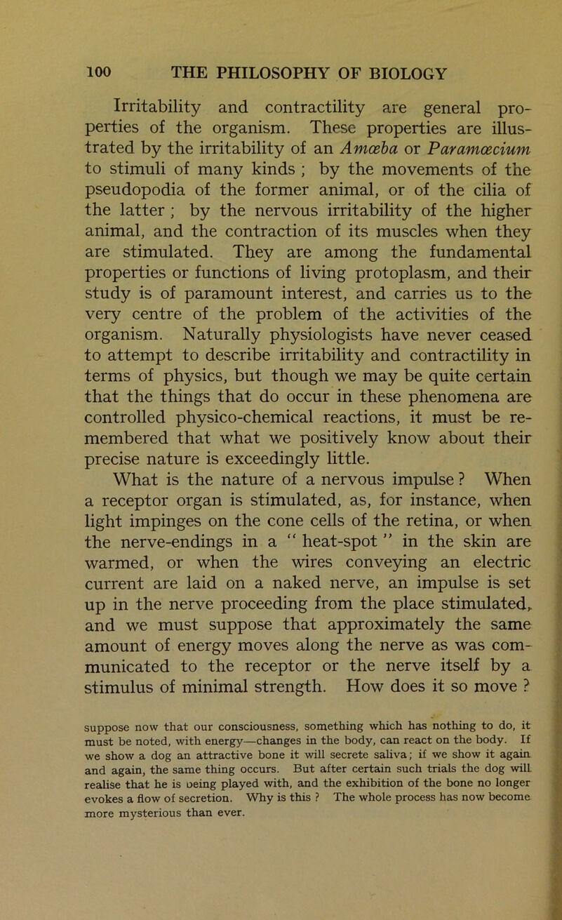 Irritability and contractility are general pro- perties of the organism. These properties are illus- trated by the irritability of an Amoeba or Paramcecium to stimuli of many kinds ; by the movements of the pseudopodia of the former animal, or of the cilia of the latter ; by the nervous irritability of the higher animal, and the contraction of its muscles when they are stimulated. They are among the fundamental properties or functions of living protoplasm, and their study is of paramount interest, and carries us to the very centre of the problem of the activities of the organism. Naturally physiologists have never ceased to attempt to describe irritability and contractility in terms of physics, but though we may be quite certain that the things that do occur in these phenomena are controlled physico-chemical reactions, it must be re- membered that what we positively know about their precise nature is exceedingly little. What is the nature of a nervous impulse ? When a receptor organ is stimulated, as, for instance, when light impinges on the cone cells of the retina, or when the nerve-endings in a “ heat-spot ” in the skin are warmed, or when the wires conveying an electric current are laid on a naked nerve, an impulse is set up in the nerve proceeding from the place stimulated, and we must suppose that approximately the same amount of energy moves along the nerve as was com- municated to the receptor or the nerve itself by a stimulus of minimal strength. How does it so move ? suppose now that our consciousness, something which has nothing to do, it must be noted, with energy—changes in the body, can react on the body. If we show a dog an attractive bone it will secrete saliva; if we show it again and again, the same thing occurs. But after certain such trials the dog will, realise that he is oeing played with, and the exhibition of the bone no longer evokes a flow of secretion. Why is this ? The whole process has now become more mysterious than ever.